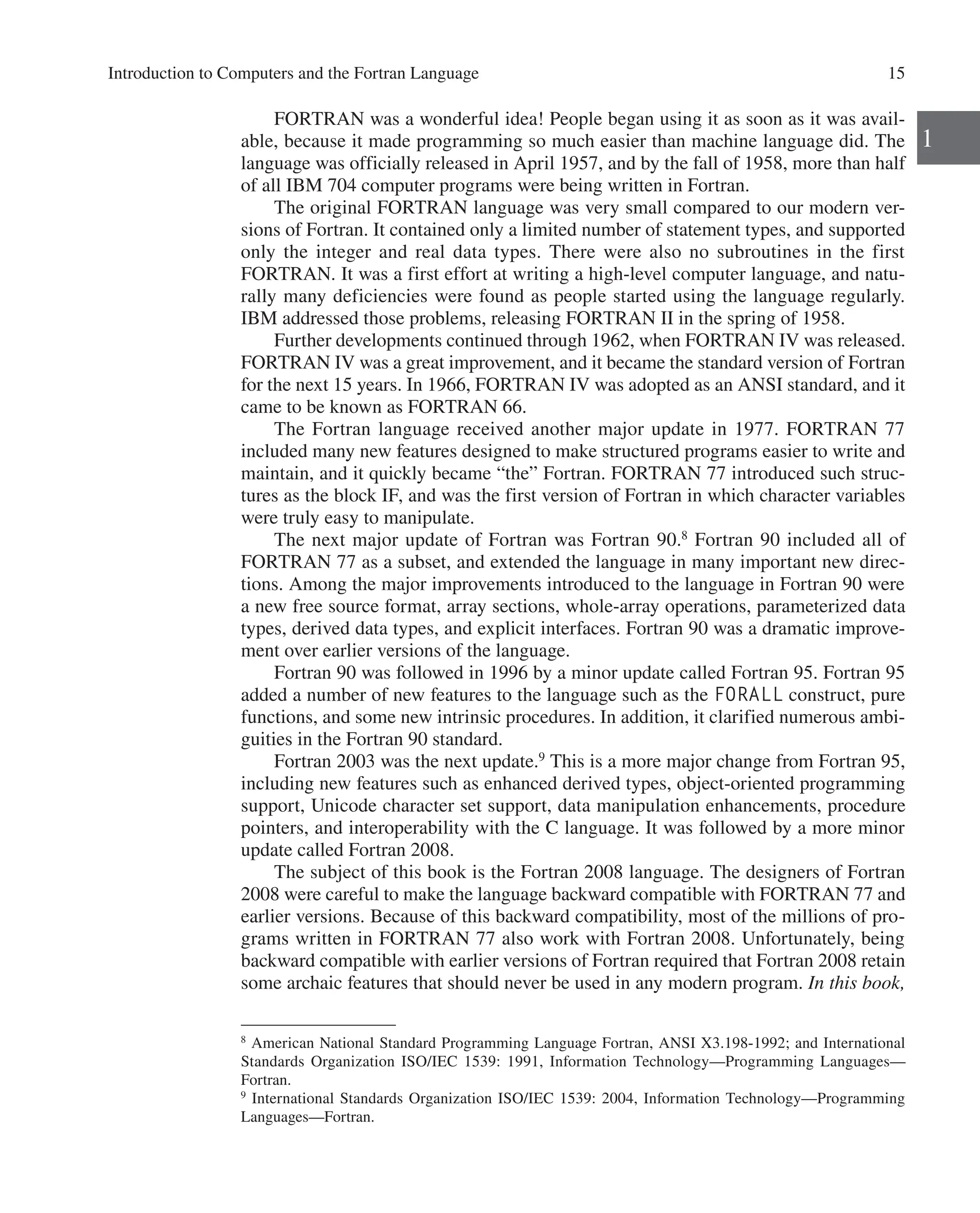 Introduction to Computers and the Fortran Language 15
1
FORTRAN was a wonderful idea! People began using it as soon as it was avail-
able, because it made programming so much easier than machine language did. The
language was officially released in April 1957, and by the fall of 1958, more than half
of all IBM 704 computer programs were being written in Fortran.
The original FORTRAN language was very small compared to our modern ver-
sions of Fortran. It contained only a limited number of statement types, and supported
only the integer and real data types. There were also no subroutines in the first
­
FORTRAN. It was a first effort at writing a high-level computer language, and natu-
rally many deficiencies were found as people started using the language regularly.
IBM addressed those problems, releasing FORTRAN II in the spring of 1958.
Further developments continued through 1962, when FORTRAN IV was released.
FORTRAN IV was a great improvement, and it became the standard version of ­
Fortran
for the next 15 years. In 1966, FORTRAN IV was adopted as an ANSI standard, and it
came to be known as FORTRAN 66.
The Fortran language received another major update in 1977. FORTRAN 77
­
included many new features designed to make structured programs easier to write and
maintain, and it quickly became “the” Fortran. FORTRAN 77 introduced such struc-
tures as the block IF, and was the first version of Fortran in which character variables
were truly easy to manipulate.
The next major update of Fortran was Fortran 90.8
Fortran 90 included all of
­
FORTRAN 77 as a subset, and extended the language in many important new direc-
tions. Among the major improvements introduced to the language in Fortran 90 were
a new free source format, array sections, whole-array operations, parameterized data
types, derived data types, and explicit interfaces. Fortran 90 was a dramatic improve-
ment over earlier versions of the language.
Fortran 90 was followed in 1996 by a minor update called Fortran 95. Fortran 95
added a number of new features to the language such as the FORALL construct, pure
functions, and some new intrinsic procedures. In addition, it clarified numerous ambi-
guities in the Fortran 90 standard.
Fortran 2003 was the next update.9
This is a more major change from Fortran 95,
including new features such as enhanced derived types, object-oriented programming
support, Unicode character set support, data manipulation enhancements, procedure
pointers, and interoperability with the C language. It was followed by a more minor
update called Fortran 2008.
The subject of this book is the Fortran 2008 language. The designers of Fortran
2008 were careful to make the language backward compatible with FORTRAN 77 and
earlier versions. Because of this backward compatibility, most of the millions of pro-
grams written in FORTRAN 77 also work with Fortran 2008. Unfortunately, being
backward compatible with earlier versions of Fortran required that Fortran 2008 retain
some archaic features that should never be used in any modern program. In this book,
8
American National Standard Programming Language Fortran, ANSI X3.198-1992; and International
Standards Organization ISO/IEC 1539: 1991, Information Technology—Programming Languages—­
Fortran.
9
International Standards Organization ISO/IEC 1539: 2004, Information Technology—Programming
­Languages—Fortran.
 