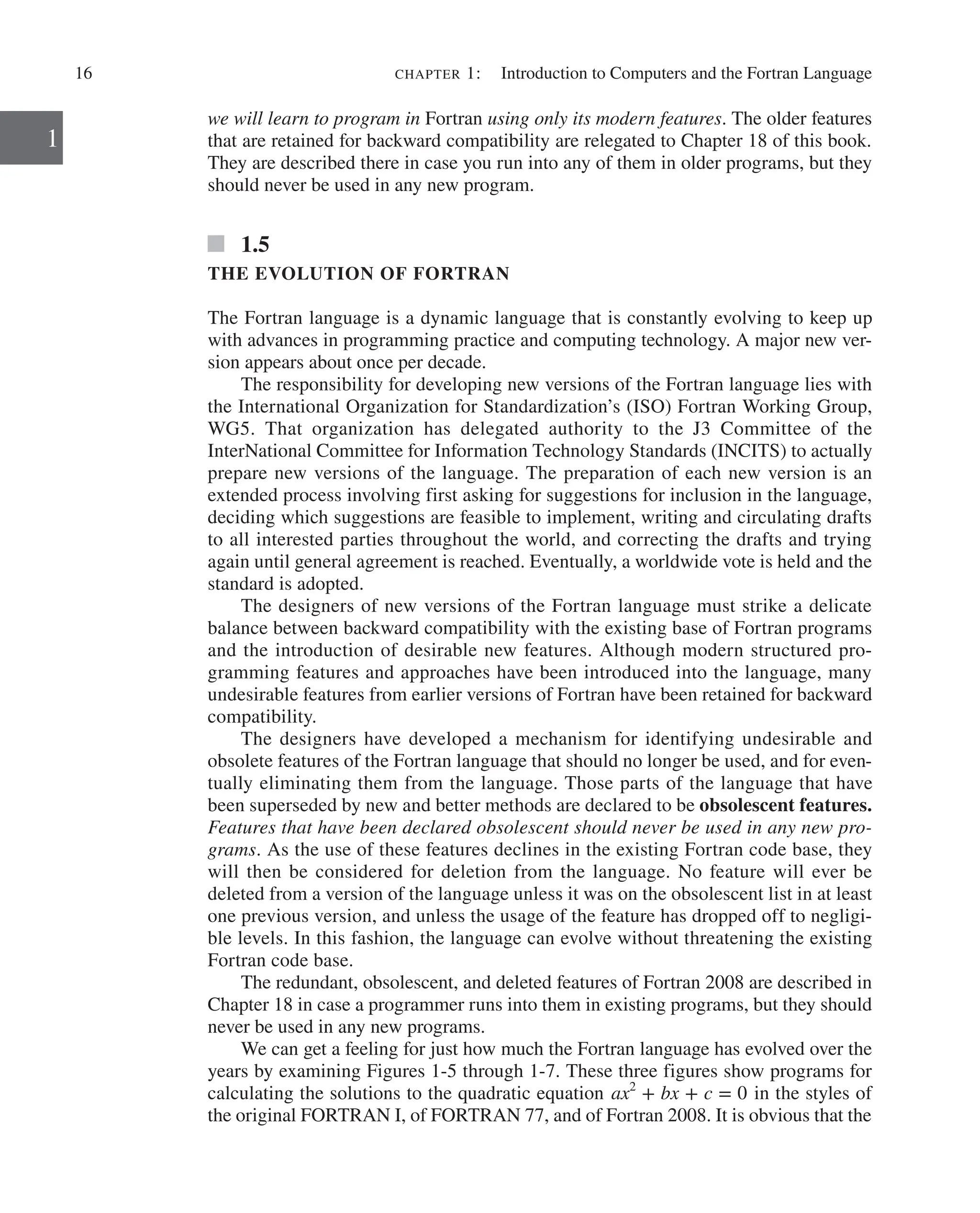 16 chapter 1:   Introduction to Computers and the Fortran Language
1
we will learn to program in Fortran using only its modern features. The older features
that are retained for backward compatibility are relegated to Chapter 18 of this book.
They are described there in case you run into any of them in older programs, but they
should never be used in any new program.
1.5
THE EVOLUTION OF FORTRAN
The Fortran language is a dynamic language that is constantly evolving to keep up
with advances in programming practice and computing technology. A major new ver-
sion appears about once per decade.
The responsibility for developing new versions of the Fortran language lies with
the International Organization for Standardization’s (ISO) Fortran Working Group,
WG5. That organization has delegated authority to the J3 Committee of the
­
InterNational Committee for Information Technology Standards (INCITS) to actually
prepare new versions of the language. The preparation of each new version is an
­
extended process involving first asking for suggestions for inclusion in the language,
deciding which suggestions are feasible to implement, writing and circulating drafts
to all interested parties throughout the world, and correcting the drafts and trying
again until general agreement is reached. Eventually, a worldwide vote is held and the
standard is adopted.
The designers of new versions of the Fortran language must strike a delicate
balance between backward compatibility with the existing base of Fortran programs
and the introduction of desirable new features. Although modern structured pro-
gramming features and approaches have been introduced into the language, many
undesirable features from earlier versions of Fortran have been retained for backward
compatibility.
The designers have developed a mechanism for identifying undesirable and
­
obsolete features of the Fortran language that should no longer be used, and for even-
tually eliminating them from the language. Those parts of the language that have
been superseded by new and better methods are declared to be obsolescent features.
Features that have been declared obsolescent should never be used in any new pro-
grams. As the use of these features declines in the existing Fortran code base, they
will then be considered for deletion from the language. No feature will ever be
­
deleted from a version of the language unless it was on the obsolescent list in at least
one previous version, and unless the usage of the feature has dropped off to negligi-
ble levels. In this fashion, the language can evolve without threatening the existing
Fortran code base.
The redundant, obsolescent, and deleted features of Fortran 2008 are described in
Chapter 18 in case a programmer runs into them in existing programs, but they should
never be used in any new programs.
We can get a feeling for just how much the Fortran language has evolved over the
years by examining Figures 1-5 through 1-7. These three figures show programs for
calculating the solutions to the quadratic equation ax2
+ bx + c = 0 in the styles of
the original FORTRAN I, of FORTRAN 77, and of Fortran 2008. It is obvious that the
 