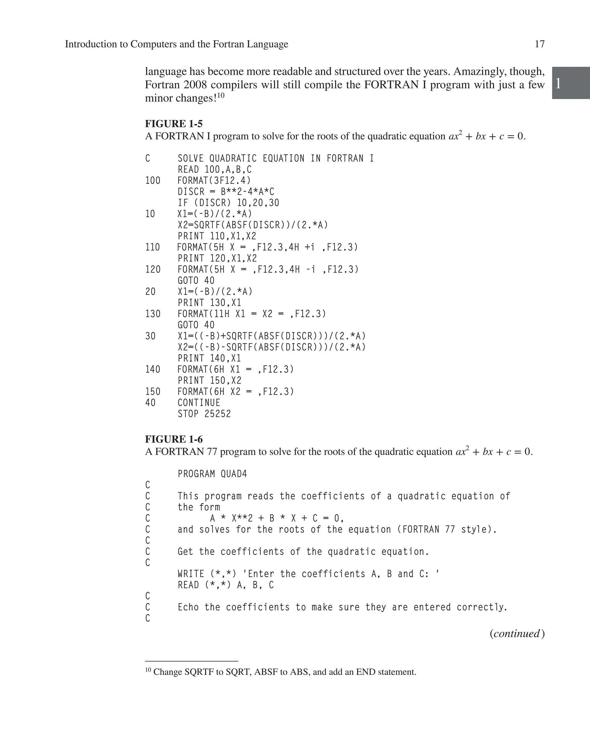 Introduction to Computers and the Fortran Language 17
1
language has become more readable and structured over the years. Amazingly, though,
Fortran 2008 compilers will still compile the FORTRAN I program with just a few
minor changes!10
FIGURE 1-5
A FORTRAN I program to solve for the roots of the quadratic equation ax2
+ bx + c = 0.
C SOLVE QUADRATIC EQUATION IN FORTRAN I
READ 100,A,B,C
100 FORMAT(3F12.4)
DISCR = B**2-4*A*C
IF (DISCR) 10,20,30
10 X1=(-B)/(2.*A)
X2=SQRTF(ABSF(DISCR))/(2.*A)
PRINT 110,X1,X2
110 FORMAT(5H X = ,F12.3,4H +i ,F12.3)
PRINT 120,X1,X2
120 FORMAT(5H X = ,F12.3,4H -i ,F12.3)
GOTO 40
20 X1=(-B)/(2.*A)
PRINT 130,X1
130 FORMAT(11H X1 = X2 = ,F12.3)
GOTO 40
30 X1=((-B)+SQRTF(ABSF(DISCR)))/(2.*A)
X2=((-B)-SQRTF(ABSF(DISCR)))/(2.*A)
PRINT 140,X1
140 FORMAT(6H X1 = ,F12.3)
PRINT 150,X2
150 FORMAT(6H X2 = ,F12.3)
40 CONTINUE
STOP 25252
FIGURE 1-6
A FORTRAN 77 program to solve for the roots of the quadratic equation ax2
+ bx + c = 0.
PROGRAM QUAD4
C
C This program reads the coefficients of a quadratic equation of
C the form
C A * X**2 + B * X + C = 0,
C and solves for the roots of the equation (FORTRAN 77 style).
C
C Get the coefficients of the quadratic equation.
C
WRITE (*,*) 'Enter the coefficients A, B and C: '
READ (*,*) A, B, C
C
C Echo the coefficients to make sure they are entered correctly.
C
(continued)
10
Change SQRTF to SQRT, ABSF to ABS, and add an END statement.
 