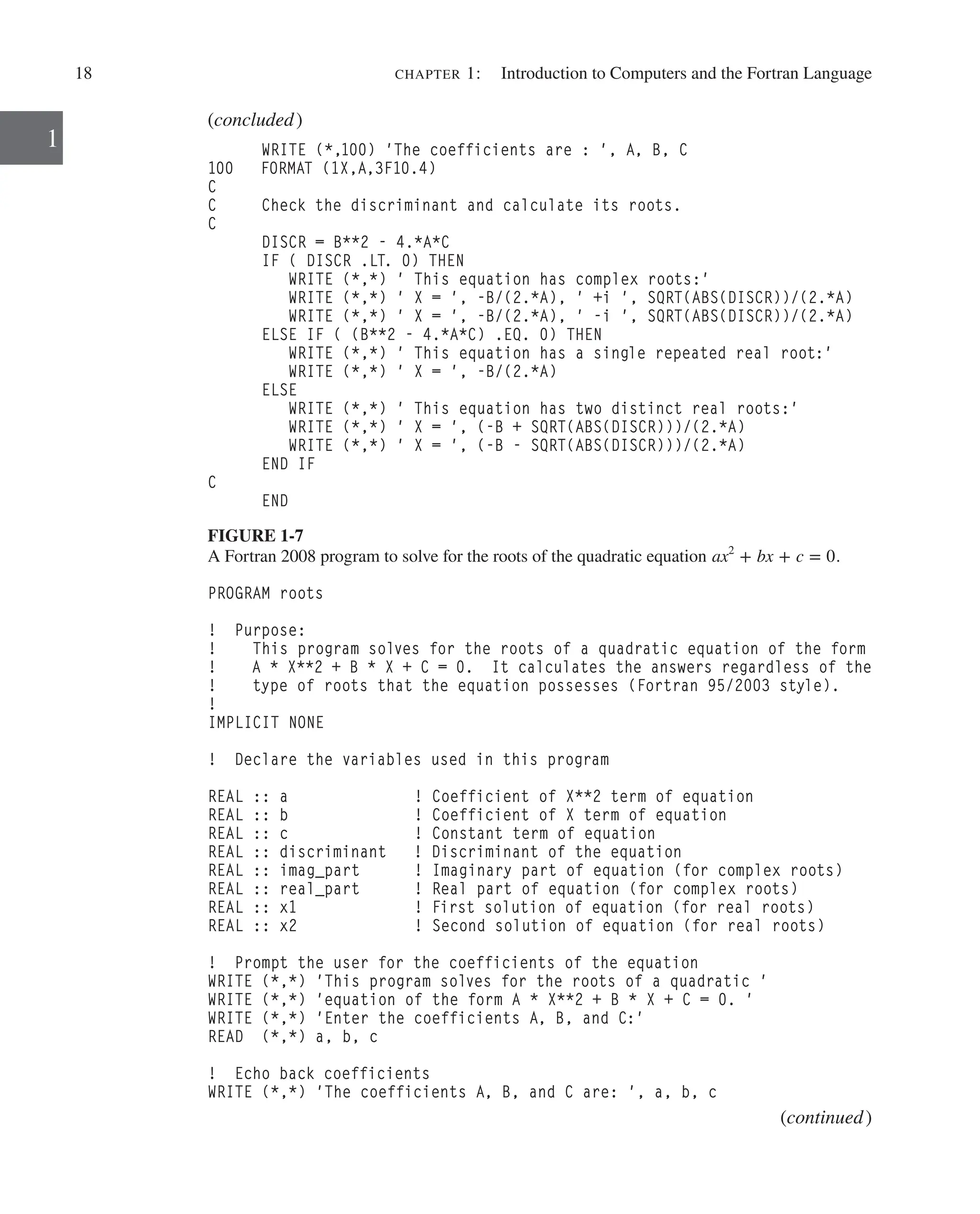 18 chapter 1:   Introduction to Computers and the Fortran Language
1
(concluded)
WRITE (*,100) 'The coefficients are : ', A, B, C
100 FORMAT (1X,A,3F10.4)
C
C Check the discriminant and calculate its roots.
C
DISCR = B**2 - 4.*A*C
IF ( DISCR .LT. 0) THEN
WRITE (*,*) ' This equation has complex roots:'
WRITE (*,*) ' X = ', -B/(2.*A), ' +i ', SQRT(ABS(DISCR))/(2.*A)
WRITE (*,*) ' X = ', -B/(2.*A), ' -i ', SQRT(ABS(DISCR))/(2.*A)
ELSE IF ( (B**2 - 4.*A*C) .EQ. 0) THEN
WRITE (*,*) ' This equation has a single repeated real root:'
WRITE (*,*) ' X = ', -B/(2.*A)
ELSE
WRITE (*,*) ' This equation has two distinct real roots:'
WRITE (*,*) ' X = ', (-B + SQRT(ABS(DISCR)))/(2.*A)
WRITE (*,*) ' X = ', (-B - SQRT(ABS(DISCR)))/(2.*A)
END IF
C
END
FIGURE 1-7
A Fortran 2008 program to solve for the roots of the quadratic equation ax2
+ bx + c = 0.
PROGRAM roots
! Purpose:
! This program solves for the roots of a quadratic equation of the form
! A * X**2 + B * X + C = 0. It calculates the answers regardless of the
! type of roots that the equation possesses (Fortran 95/2003 style).
!
IMPLICIT NONE
! Declare the variables used in this program
REAL :: a ! Coefficient of X**2 term of equation
REAL :: b ! Coefficient of X term of equation
REAL :: c ! Constant term of equation
REAL :: discriminant ! Discriminant of the equation
REAL :: imag_part ! Imaginary part of equation (for complex roots)
REAL :: real_part ! Real part of equation (for complex roots)
REAL :: x1 ! First solution of equation (for real roots)
REAL :: x2 ! Second solution of equation (for real roots)
! Prompt the user for the coefficients of the equation
WRITE (*,*) 'This program solves for the roots of a quadratic '
WRITE (*,*) 'equation of the form A * X**2 + B * X + C = 0. '
WRITE (*,*) 'Enter the coefficients A, B, and C:'
READ (*,*) a, b, c
! Echo back coefficients
WRITE (*,*) 'The coefficients A, B, and C are: ', a, b, c
(continued)
 