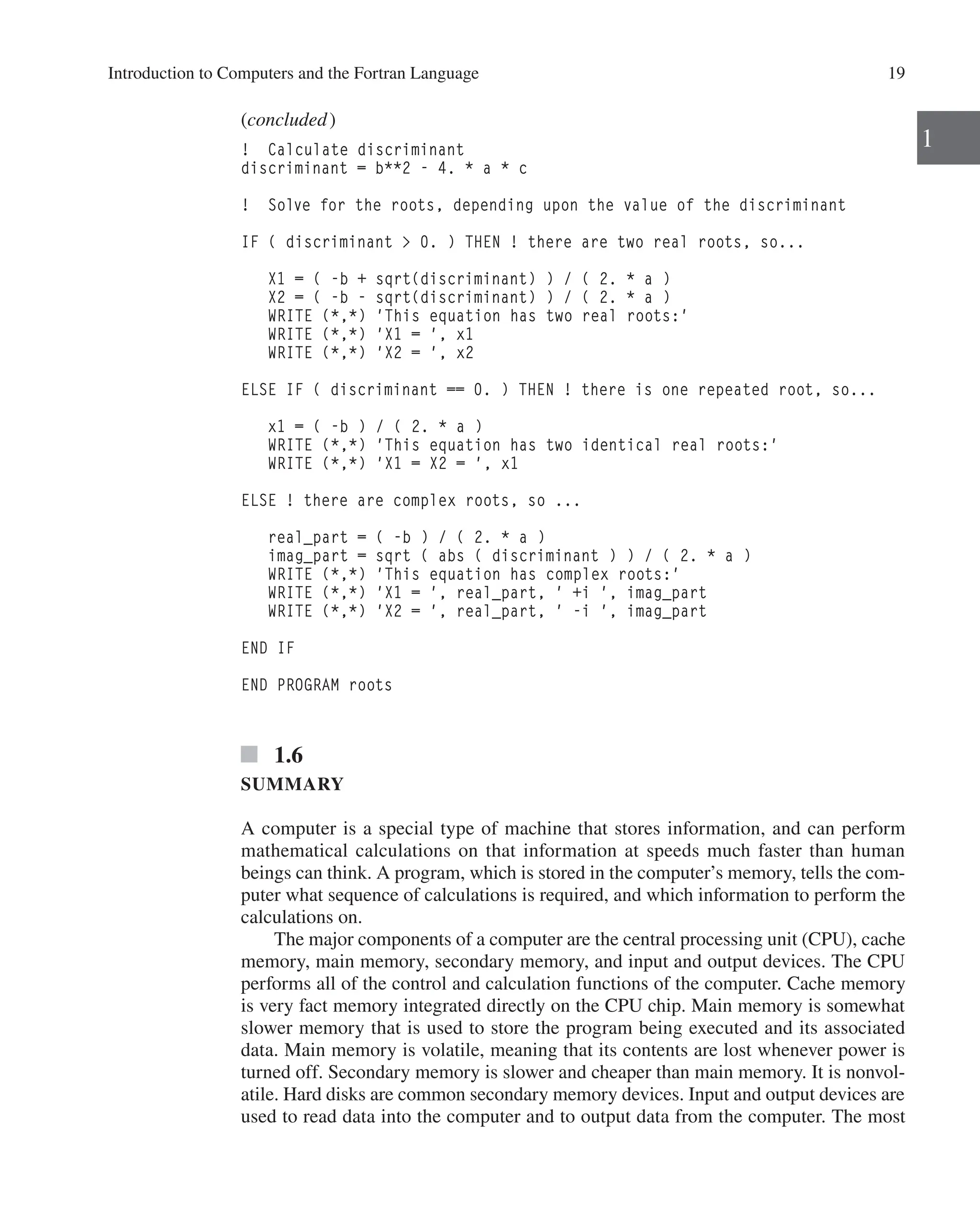 Introduction to Computers and the Fortran Language 19
1
(concluded)
! Calculate discriminant
discriminant = b**2 - 4. * a * c
! Solve for the roots, depending upon the value of the discriminant
IF ( discriminant  0. ) THEN ! there are two real roots, so...
X1 = ( -b + sqrt(discriminant) ) / ( 2. * a )
X2 = ( -b - sqrt(discriminant) ) / ( 2. * a )
WRITE (*,*) 'This equation has two real roots:'
WRITE (*,*) 'X1 = ', x1
WRITE (*,*) 'X2 = ', x2
ELSE IF ( discriminant == 0. ) THEN ! there is one repeated root, so...
x1 = ( -b ) / ( 2. * a )
WRITE (*,*) 'This equation has two identical real roots:'
WRITE (*,*) 'X1 = X2 = ', x1
ELSE ! there are complex roots, so ...
real_part = ( -b ) / ( 2. * a )
imag_part = sqrt ( abs ( discriminant ) ) / ( 2. * a )
WRITE (*,*) 'This equation has complex roots:'
WRITE (*,*) 'X1 = ', real_part, ' +i ', imag_part
WRITE (*,*) 'X2 = ', real_part, ' -i ', imag_part
END IF
END PROGRAM roots
1.6
SUMMARY
A computer is a special type of machine that stores information, and can perform
mathematical calculations on that information at speeds much faster than human
­
beings can think. A program, which is stored in the computer’s memory, tells the com-
puter what sequence of calculations is required, and which information to perform the
calculations on.
The major components of a computer are the central processing unit (CPU), cache
memory, main memory, secondary memory, and input and output devices. The CPU
performs all of the control and calculation functions of the computer. Cache memory
is very fact memory integrated directly on the CPU chip. Main memory is somewhat
slower memory that is used to store the program being executed and its associated
data. Main memory is volatile, meaning that its contents are lost whenever power is
turned off. Secondary memory is slower and cheaper than main memory. It is nonvol-
atile. Hard disks are common secondary memory devices. Input and output devices are
used to read data into the computer and to output data from the computer. The most
 