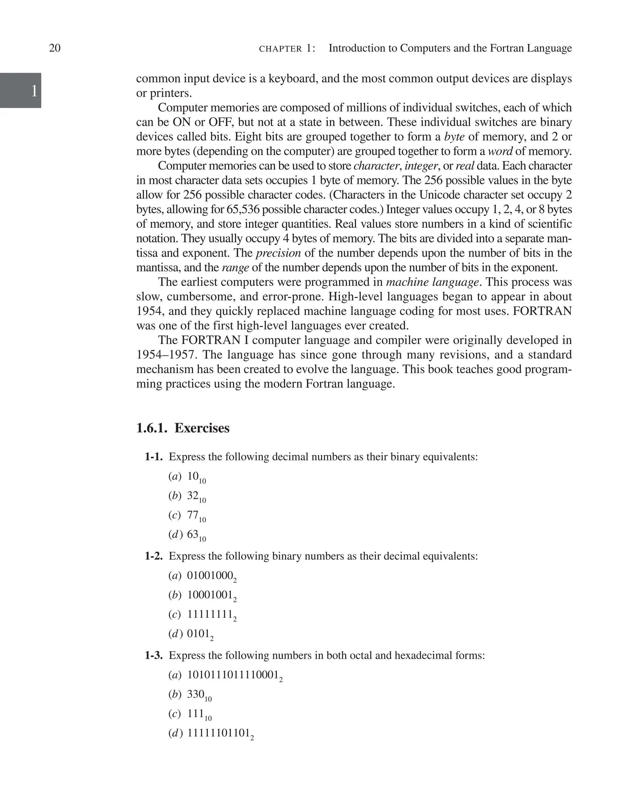 20 chapter 1:   Introduction to Computers and the Fortran Language
1
common input device is a keyboard, and the most common output devices are displays
or printers.
Computer memories are composed of millions of individual switches, each of which
can be ON or OFF, but not at a state in between. These individual switches are binary
devices called bits. Eight bits are grouped together to form a byte of memory, and 2 or
more bytes (depending on the computer) are grouped together to form a word of memory.
Computer memories can be used to store character, integer, or real data. Each character
in most character data sets occupies 1 byte of memory. The 256 possible values in the byte
allow for 256 possible character codes. (Characters in the Unicode character set occupy 2
bytes, allowing for 65,536 possible character codes.) Integer values occupy 1, 2, 4, or 8 bytes
of memory, and store integer quantities. Real values store numbers in a kind of scientific
notation. They usually occupy 4 bytes of memory. The bits are divided into a separate man-
tissa and exponent. The precision of the number depends upon the number of bits in the
mantissa, and the range of the number ­
depends upon the number of bits in the exponent.
The earliest computers were programmed in machine language. This process was
slow, cumbersome, and error-prone. High-level languages began to appear in about
1954, and they quickly replaced machine language coding for most uses. FORTRAN
was one of the first high-level languages ever created.
The FORTRAN I computer language and compiler were originally developed in
1954–1957. The language has since gone through many revisions, and a standard
mechanism has been created to evolve the language. This book teaches good program-
ming practices using the modern Fortran language.
1.6.1. Exercises
1-1. Express the following decimal numbers as their binary equivalents:
(a) 1010
(b) 3210
(c) 7710
(d) 6310
1-2. Express the following binary numbers as their decimal equivalents:
(a) 010010002
(b) 100010012
(c) 111111112
(d) 01012
1-3. Express the following numbers in both octal and hexadecimal forms:
(a) 10101110111100012
(b) 33010
(c) 11110
(d) 111111011012
 