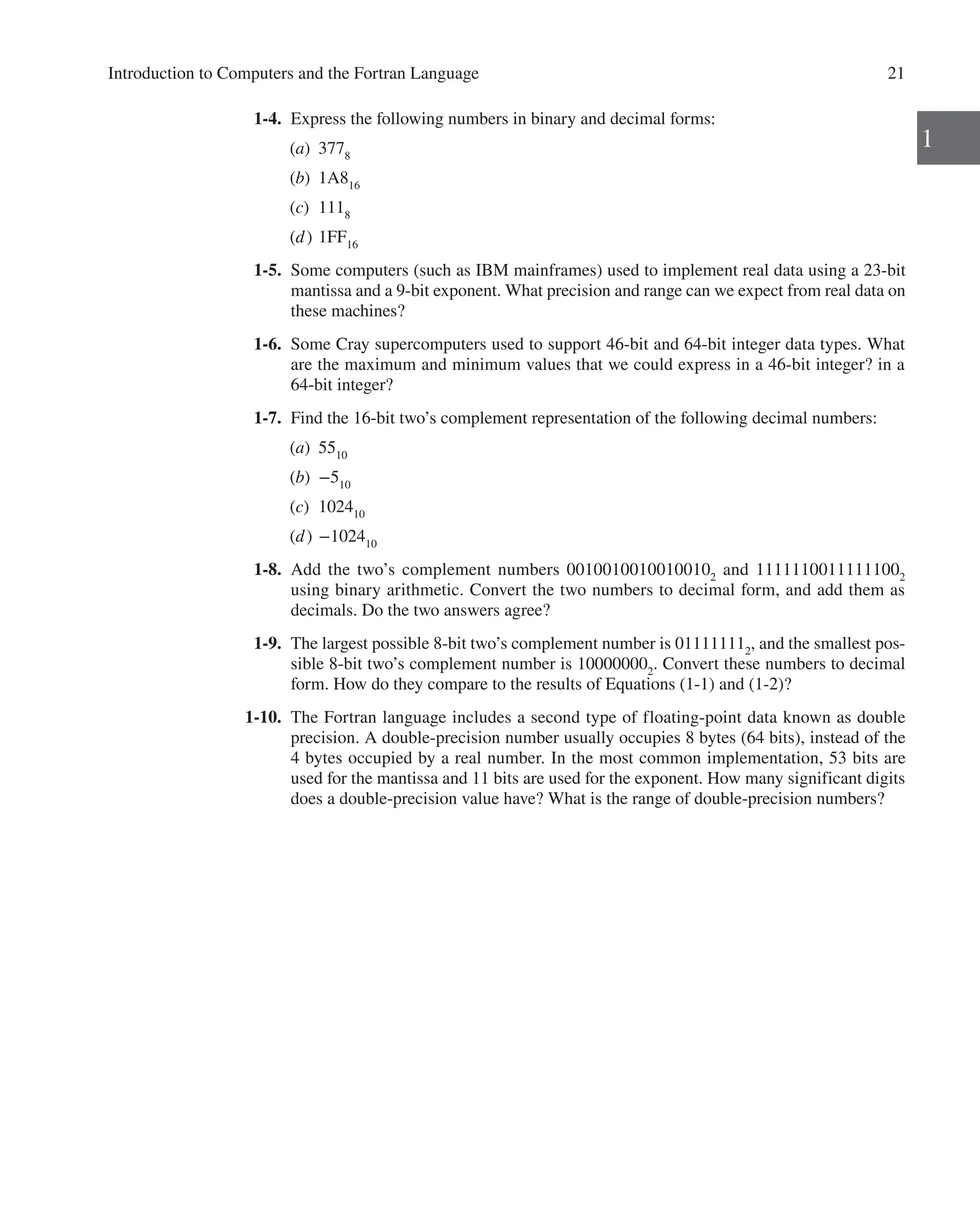 Introduction to Computers and the Fortran Language 21
1
1-4. Express the following numbers in binary and decimal forms:
(a) 3778
(b) 1A816
(c) 1118
(d) 1FF16
1-5. Some computers (such as IBM mainframes) used to implement real data using a 23-bit
mantissa and a 9-bit exponent. What precision and range can we expect from real data on
these machines?
1-6. Some Cray supercomputers used to support 46-bit and 64-bit integer data types. What
are the maximum and minimum values that we could express in a 46-bit integer? in a
64-bit integer?
1-7. Find the 16-bit two’s complement representation of the following decimal numbers:
(a) 5510
(b) −510
(c) 102410
(d) −102410
1-8. Add the two’s complement numbers 00100100100100102
and 11111100111111002
­
using binary arithmetic. Convert the two numbers to decimal form, and add them as
decimals. Do the two answers agree?
1-9. The largest possible 8-bit two’s complement number is 011111112
, and the smallest pos-
sible 8-bit two’s complement number is 100000002
. Convert these numbers to decimal
form. How do they compare to the results of Equations (1-1) and (1-2)?
1-10. The Fortran language includes a second type of floating-point data known as double
precision. A double-precision number usually occupies 8 bytes (64 bits), instead of the
4 bytes occupied by a real number. In the most common implementation, 53 bits are
used for the mantissa and 11 bits are used for the exponent. How many significant digits
does a double-precision value have? What is the range of double-precision numbers?
 