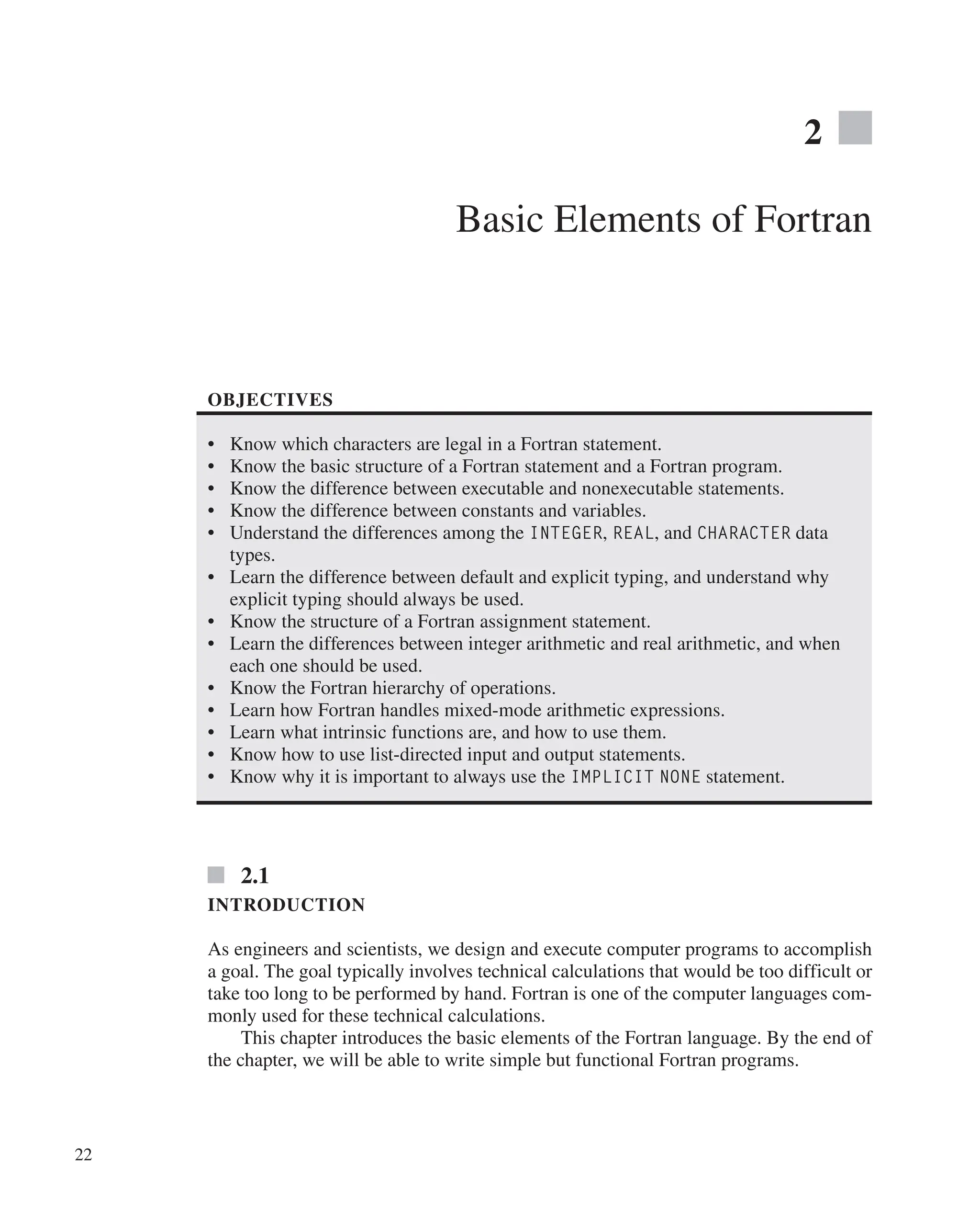 22
2
Basic Elements of Fortran
OBJECTIVES
∙ Know which characters are legal in a Fortran statement.
∙ Know the basic structure of a Fortran statement and a Fortran program.
∙ Know the difference between executable and nonexecutable statements.
∙ Know the difference between constants and variables.
∙ Understand the differences among the INTEGER, REAL, and CHARACTER data
types.
∙ Learn the difference between default and explicit typing, and understand why
explicit typing should always be used.
∙ Know the structure of a Fortran assignment statement.
∙ Learn the differences between integer arithmetic and real arithmetic, and when
each one should be used.
∙ Know the Fortran hierarchy of operations.
∙ Learn how Fortran handles mixed-mode arithmetic expressions.
∙ Learn what intrinsic functions are, and how to use them.
∙ Know how to use list-directed input and output statements.
∙ Know why it is important to always use the IMPLICIT NONE statement.
2.1
INTRODUCTION
As engineers and scientists, we design and execute computer programs to accomplish
a goal. The goal typically involves technical calculations that would be too difficult or
take too long to be performed by hand. Fortran is one of the computer languages com-
monly used for these technical calculations.
This chapter introduces the basic elements of the Fortran language. By the end of
the chapter, we will be able to write simple but functional Fortran programs.
 