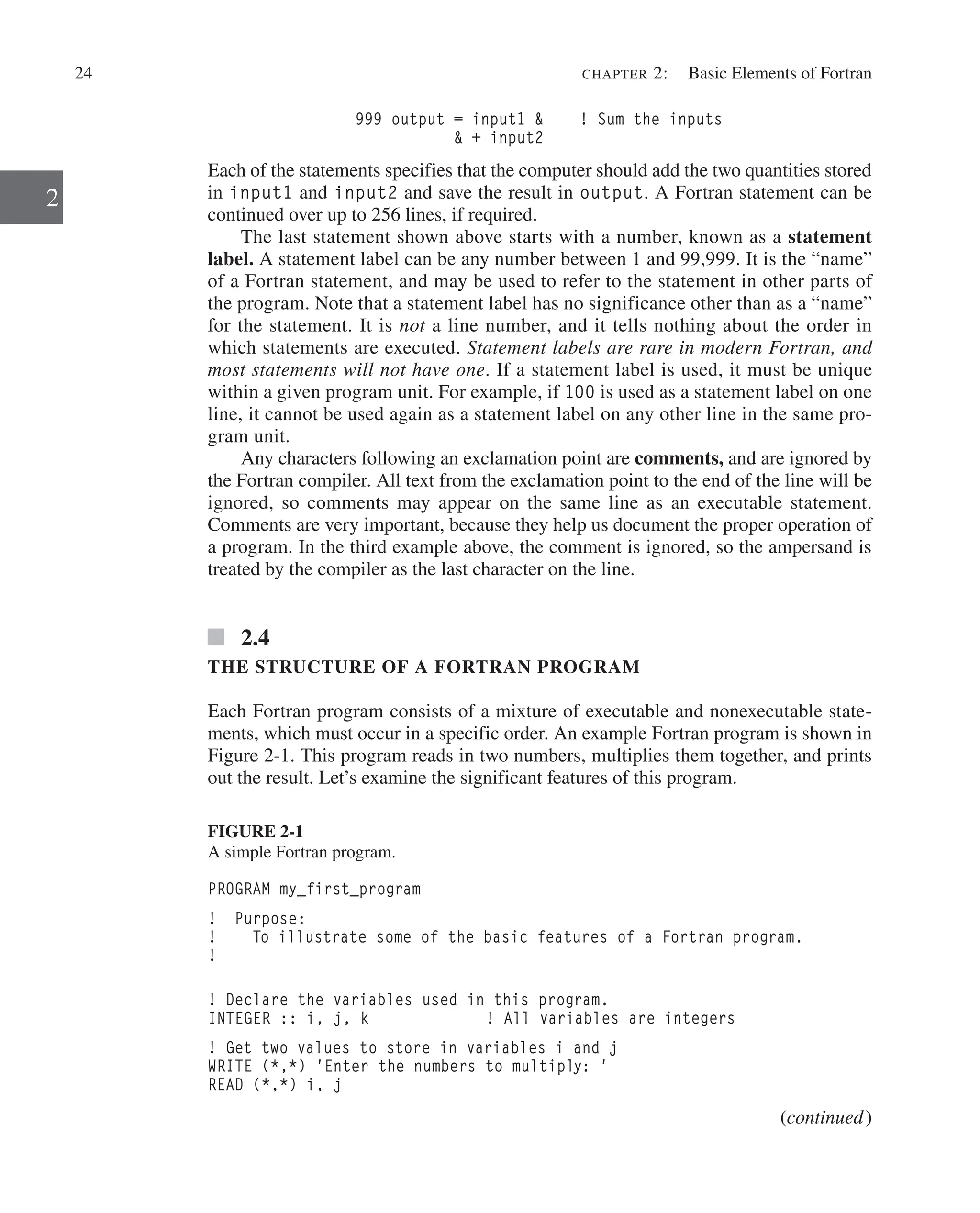 24 chapter 2:   Basic Elements of Fortran
2
999 output = input1  ! Sum the inputs
 + input2
Each of the statements specifies that the computer should add the two quantities stored
in input1 and input2 and save the result in output. A Fortran statement can be
continued over up to 256 lines, if required.
The last statement shown above starts with a number, known as a statement
label. A statement label can be any number between 1 and 99,999. It is the “name”
of a Fortran statement, and may be used to refer to the statement in other parts of
the program. Note that a statement label has no significance other than as a “name”
for the statement. It is not a line number, and it tells nothing about the order in
which statements are executed. Statement labels are rare in modern Fortran, and
most statements will not have one. If a statement label is used, it must be unique
within a given program unit. For example, if 100 is used as a statement label on one
line, it cannot be used again as a statement label on any other line in the same pro-
gram unit.
Any characters following an exclamation point are comments, and are ignored by
the Fortran compiler. All text from the exclamation point to the end of the line will be
ignored, so comments may appear on the same line as an executable statement.
­
Comments are very important, because they help us document the proper operation of
a program. In the third example above, the comment is ignored, so the ampersand is
treated by the compiler as the last character on the line.
2.4
THE STRUCTURE OF A FORTRAN PROGRAM
Each Fortran program consists of a mixture of executable and nonexecutable state-
ments, which must occur in a specific order. An example Fortran program is shown in
Figure 2-1. This program reads in two numbers, multiplies them together, and prints
out the result. Let’s examine the significant features of this program.
FIGURE 2-1
A simple Fortran program.
PROGRAM my_first_program
! Purpose:
! To illustrate some of the basic features of a Fortran program.
!
! Declare the variables used in this program.
INTEGER :: i, j, k ! All variables are integers
! Get two values to store in variables i and j
WRITE (*,*) 'Enter the numbers to multiply: '
READ (*,*) i, j
(continued)
 