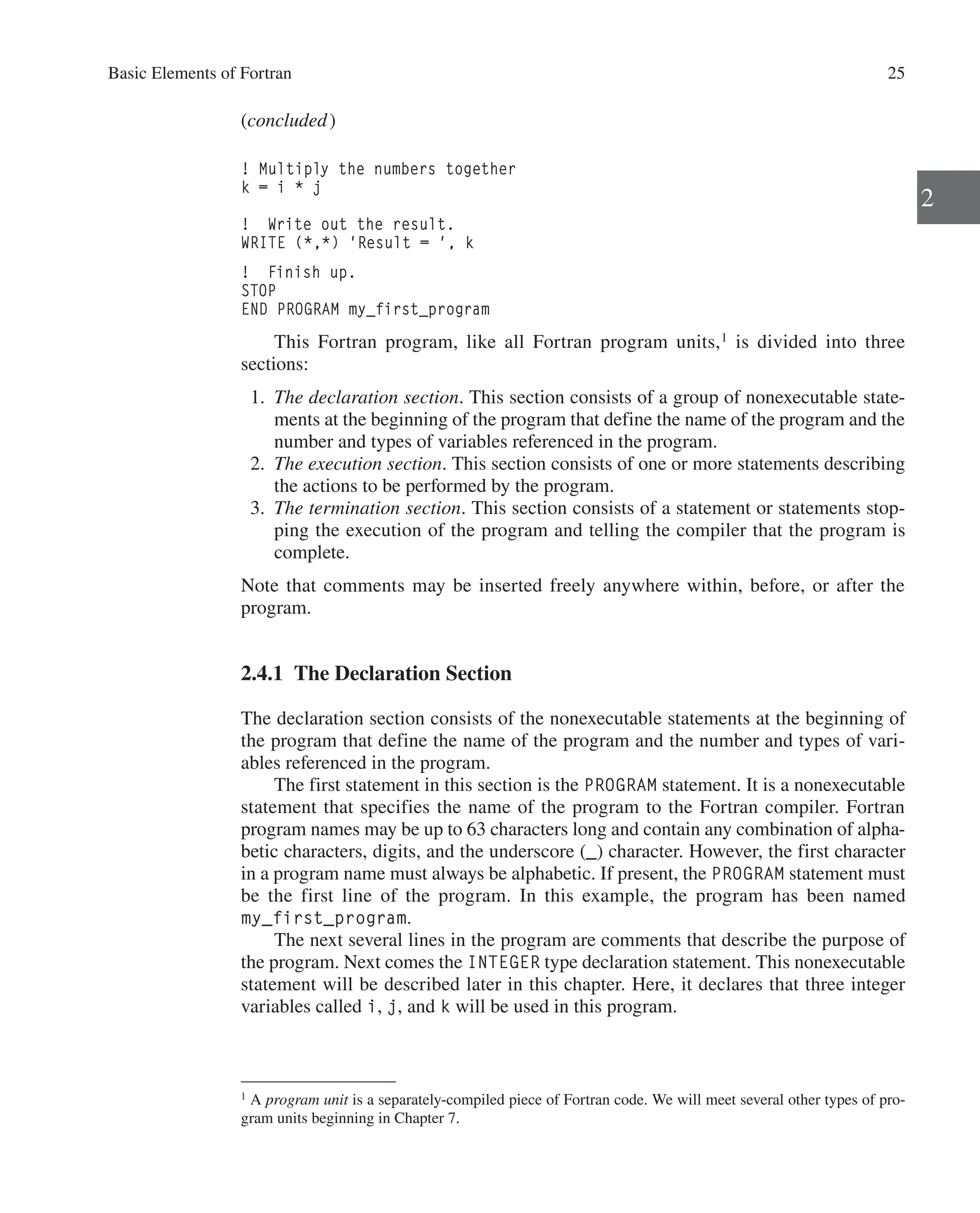 Basic Elements of Fortran 25
2
(concluded)
! Multiply the numbers together
k = i * j
! Write out the result.
WRITE (*,*) 'Result = ', k
! Finish up.
STOP
END PROGRAM my_first_program
This Fortran program, like all Fortran program units,1
is divided into three
­sections:
1. The declaration section. This section consists of a group of nonexecutable state-
ments at the beginning of the program that define the name of the program and the
number and types of variables referenced in the program.
2. The execution section. This section consists of one or more statements describing
the actions to be performed by the program.
3. The termination section. This section consists of a statement or statements stop-
ping the execution of the program and telling the compiler that the program is
complete.
Note that comments may be inserted freely anywhere within, before, or after the
program.
2.4.1 The Declaration Section
The declaration section consists of the nonexecutable statements at the beginning of
the program that define the name of the program and the number and types of vari-
ables referenced in the program.
The first statement in this section is the PROGRAM statement. It is a nonexecutable
statement that specifies the name of the program to the Fortran compiler. Fortran
­
program names may be up to 63 characters long and contain any combination of alpha-
betic characters, digits, and the underscore (_) character. However, the first character
in a program name must always be alphabetic. If present, the PROGRAM statement must
be the first line of the program. In this example, the program has been named
my_first_program.
The next several lines in the program are comments that describe the purpose of
the program. Next comes the INTEGER type declaration statement. This nonexecutable
statement will be described later in this chapter. Here, it declares that three integer
variables called i, j, and k will be used in this program.
1
A program unit is a separately-compiled piece of Fortran code. We will meet several other types of pro-
gram units beginning in Chapter 7.
 