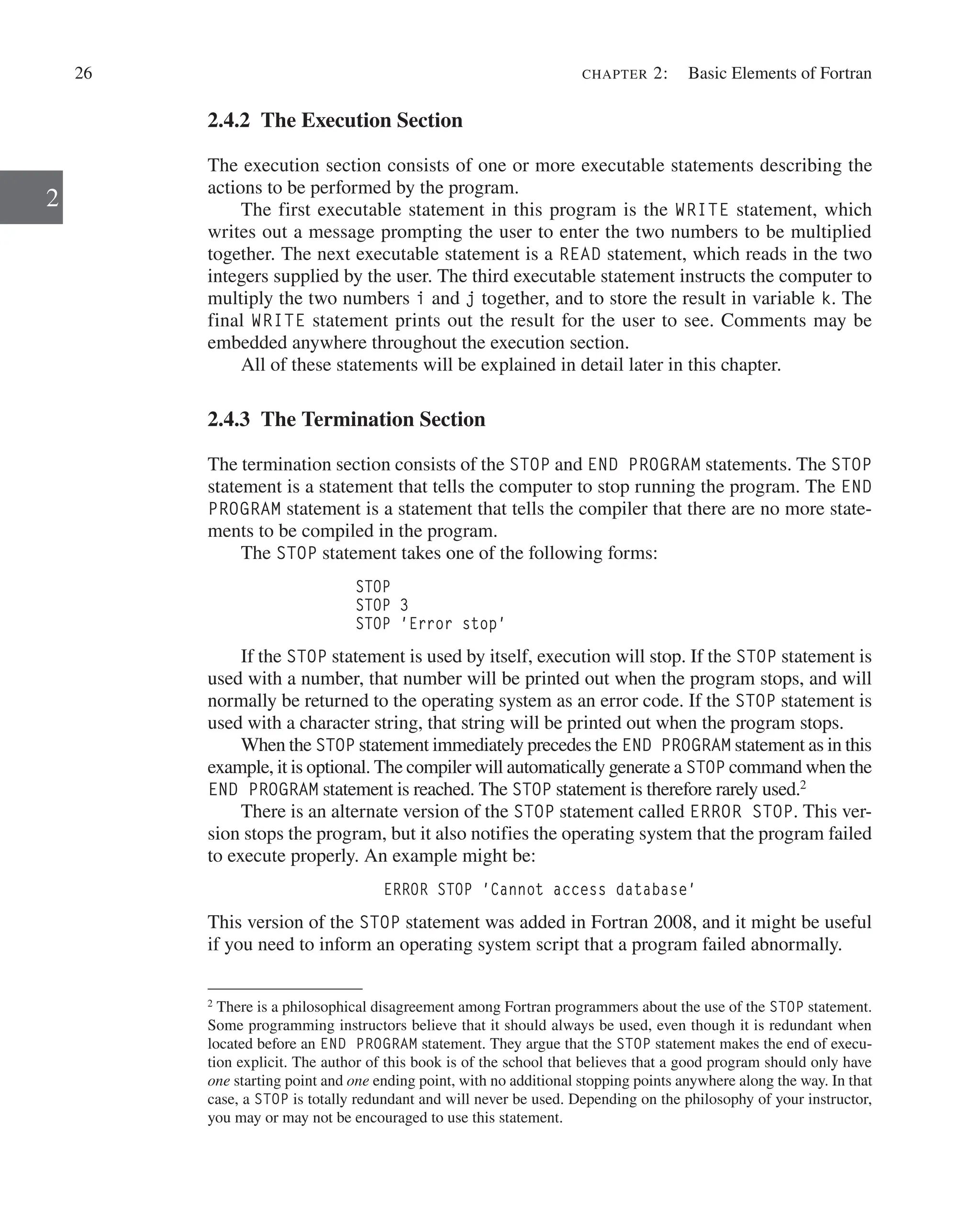 26 chapter 2:   Basic Elements of Fortran
2
2.4.2 The Execution Section
The execution section consists of one or more executable statements describing the
actions to be performed by the program.
The first executable statement in this program is the WRITE statement, which
writes out a message prompting the user to enter the two numbers to be multiplied
together. The next executable statement is a READ statement, which reads in the two
integers supplied by the user. The third executable statement instructs the computer to
multiply the two numbers i and j together, and to store the result in variable k. The
final WRITE statement prints out the result for the user to see. Comments may be
embedded anywhere throughout the execution section.
All of these statements will be explained in detail later in this chapter.
2.4.3 The Termination Section
The termination section consists of the STOP and END PROGRAM statements. The STOP
statement is a statement that tells the computer to stop running the program. The END
PROGRAM statement is a statement that tells the compiler that there are no more state-
ments to be compiled in the program.
The STOP statement takes one of the following forms:
STOP
STOP 3
STOP 'Error stop'
If the STOP statement is used by itself, execution will stop. If the STOP statement is
used with a number, that number will be printed out when the program stops, and will
normally be returned to the operating system as an error code. If the STOP statement is
used with a character string, that string will be printed out when the program stops.
When the STOP statement immediately precedes the END PROGRAM statement as in this
example, it is optional. The compiler will automatically generate a STOP command when the
END PROGRAM statement is reached. The STOP statement is therefore rarely used.2
There is an alternate version of the STOP statement called ERROR STOP. This ver-
sion stops the program, but it also notifies the operating system that the program failed
to execute properly. An example might be:
ERROR STOP 'Cannot access database'
This version of the STOP statement was added in Fortran 2008, and it might be useful
if you need to inform an operating system script that a program failed abnormally.
2
There is a philosophical disagreement among Fortran programmers about the use of the STOP statement.
Some programming instructors believe that it should always be used, even though it is redundant when
located before an END PROGRAM statement. They argue that the STOP statement makes the end of execu-
tion explicit. The author of this book is of the school that believes that a good program should only have
one starting point and one ending point, with no additional stopping points anywhere along the way. In that
case, a STOP is totally redundant and will never be used. Depending on the philosophy of your instructor,
you may or may not be encouraged to use this statement.
 