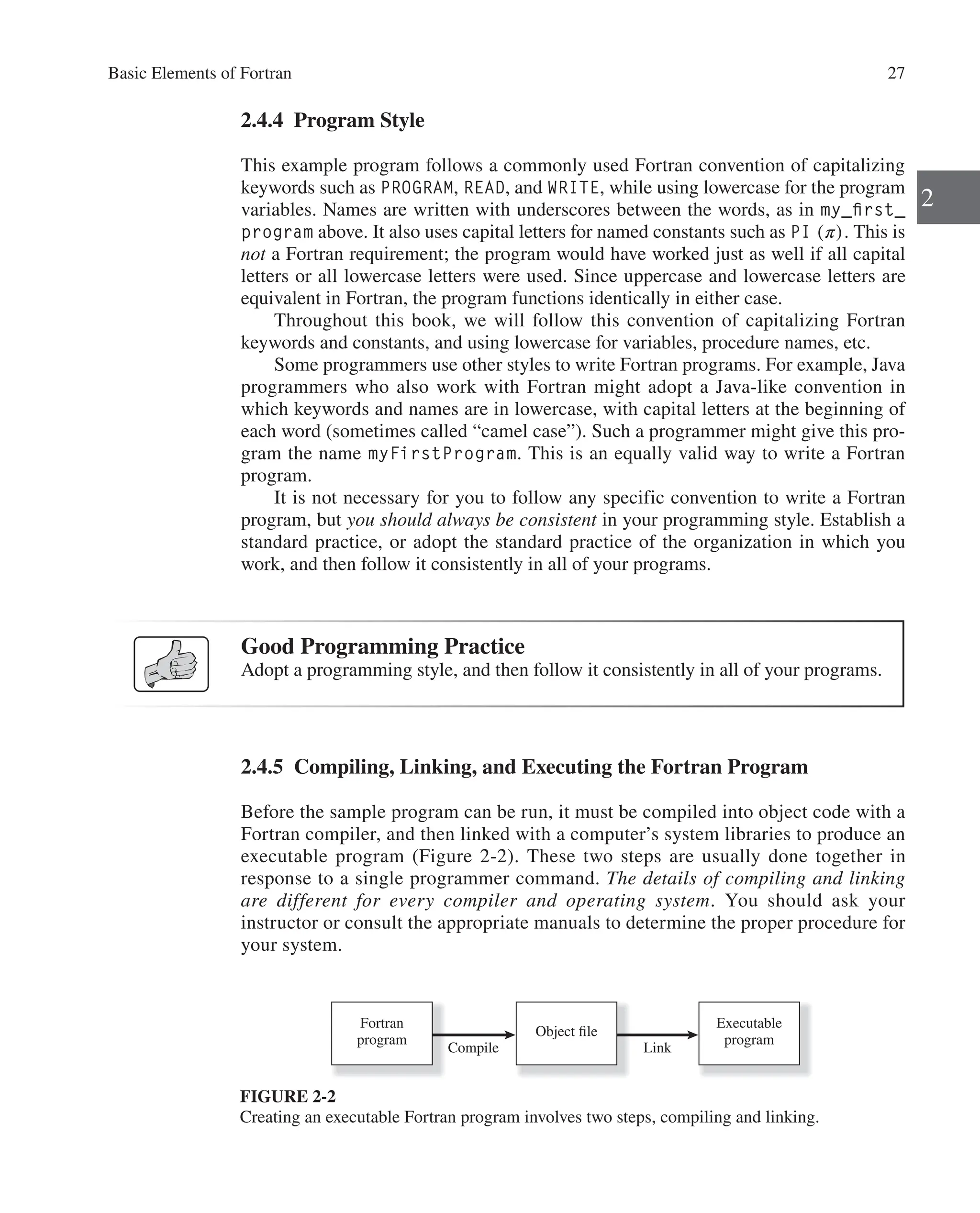 Basic Elements of Fortran 27
2
2.4.4 Program Style
This example program follows a commonly used Fortran convention of capitalizing
keywords such as PROGRAM, READ, and WRITE, while using lowercase for the program
variables. Names are written with underscores between the words, as in my_first_
program above. It also uses capital letters for named constants such as PI (π). This is
not a Fortran requirement; the program would have worked just as well if all capital
letters or all lowercase letters were used. Since uppercase and lowercase letters are
equivalent in Fortran, the program functions identically in either case.
Throughout this book, we will follow this convention of capitalizing Fortran
­
keywords and constants, and using lowercase for variables, procedure names, etc.
Some programmers use other styles to write Fortran programs. For example, Java
programmers who also work with Fortran might adopt a Java-like convention in
which keywords and names are in lowercase, with capital letters at the beginning of
each word (sometimes called “camel case”). Such a programmer might give this pro-
gram the name myFirstProgram. This is an equally valid way to write a Fortran
program.
It is not necessary for you to follow any specific convention to write a Fortran
program, but you should always be consistent in your programming style. Establish a
standard practice, or adopt the standard practice of the organization in which you
work, and then follow it consistently in all of your programs.
Good Programming Practice
Adopt a programming style, and then follow it consistently in all of your programs.
2.4.5 Compiling, Linking, and Executing the Fortran Program
Before the sample program can be run, it must be compiled into object code with a
Fortran compiler, and then linked with a computer’s system libraries to produce an
executable program (Figure 2-2). These two steps are usually done together in
­
response to a single programmer command. The details of compiling and linking
are different for every compiler and operating system. You should ask your
­
instructor or consult the appropriate manuals to determine the proper procedure for
your system.
Fortran
program
Compile
Object file
Link
Executable
program
FIGURE 2-2
Creating an executable Fortran program involves two steps, compiling and linking.
 