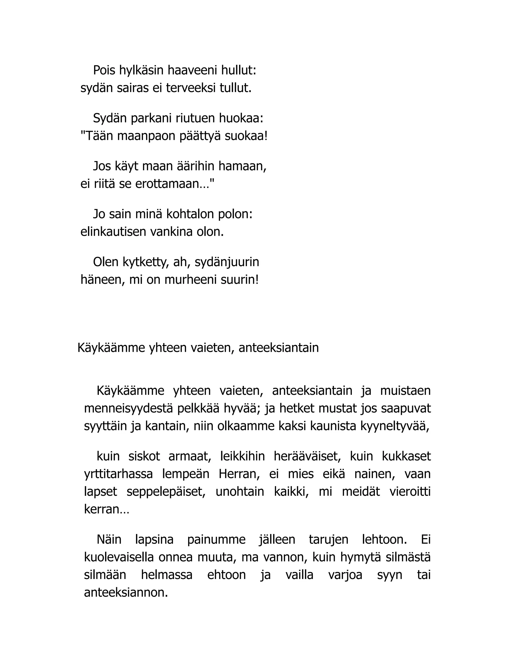 Pois hylkäsin haaveeni hullut:
sydän sairas ei terveeksi tullut.
Sydän parkani riutuen huokaa:
Tään maanpaon päättyä suokaa!
Jos käyt maan äärihin hamaan,
ei riitä se erottamaan…
Jo sain minä kohtalon polon:
elinkautisen vankina olon.
Olen kytketty, ah, sydänjuurin
häneen, mi on murheeni suurin!
Käykäämme yhteen vaieten, anteeksiantain
Käykäämme yhteen vaieten, anteeksiantain ja muistaen
menneisyydestä pelkkää hyvää; ja hetket mustat jos saapuvat
syyttäin ja kantain, niin olkaamme kaksi kaunista kyyneltyvää,
kuin siskot armaat, leikkihin herääväiset, kuin kukkaset
yrttitarhassa lempeän Herran, ei mies eikä nainen, vaan
lapset seppelepäiset, unohtain kaikki, mi meidät vieroitti
kerran…
Näin lapsina painumme jälleen tarujen lehtoon. Ei
kuolevaisella onnea muuta, ma vannon, kuin hymytä silmästä
silmään helmassa ehtoon ja vailla varjoa syyn tai
anteeksiannon.
 
