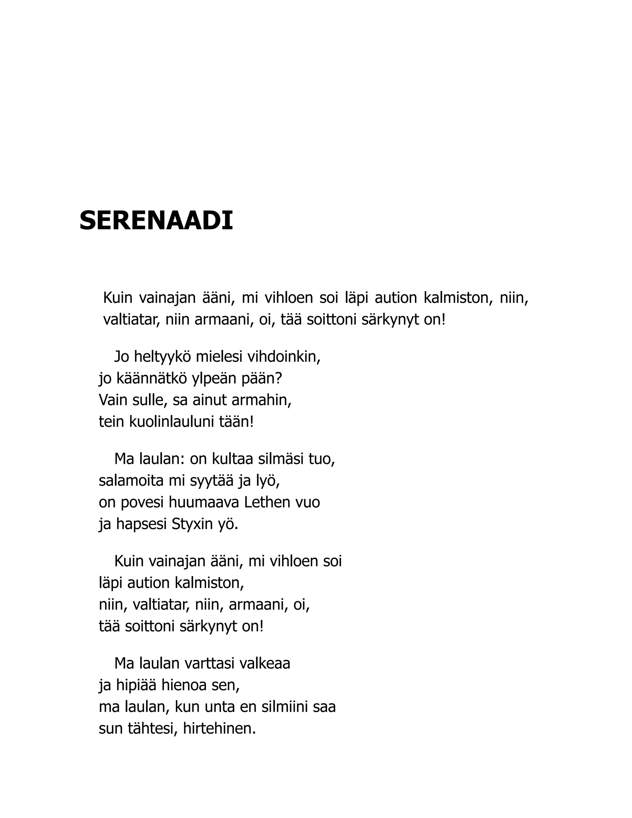 SERENAADI
Kuin vainajan ääni, mi vihloen soi läpi aution kalmiston, niin,
valtiatar, niin armaani, oi, tää soittoni särkynyt on!
Jo heltyykö mielesi vihdoinkin,
jo käännätkö ylpeän pään?
Vain sulle, sa ainut armahin,
tein kuolinlauluni tään!
Ma laulan: on kultaa silmäsi tuo,
salamoita mi syytää ja lyö,
on povesi huumaava Lethen vuo
ja hapsesi Styxin yö.
Kuin vainajan ääni, mi vihloen soi
läpi aution kalmiston,
niin, valtiatar, niin, armaani, oi,
tää soittoni särkynyt on!
Ma laulan varttasi valkeaa
ja hipiää hienoa sen,
ma laulan, kun unta en silmiini saa
sun tähtesi, hirtehinen.
 