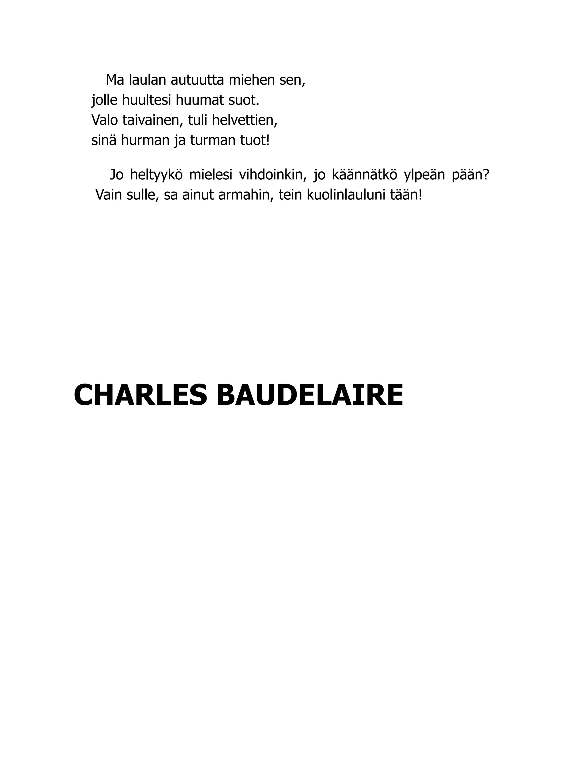 Ma laulan autuutta miehen sen,
jolle huultesi huumat suot.
Valo taivainen, tuli helvettien,
sinä hurman ja turman tuot!
Jo heltyykö mielesi vihdoinkin, jo käännätkö ylpeän pään?
Vain sulle, sa ainut armahin, tein kuolinlauluni tään!
CHARLES BAUDELAIRE
 