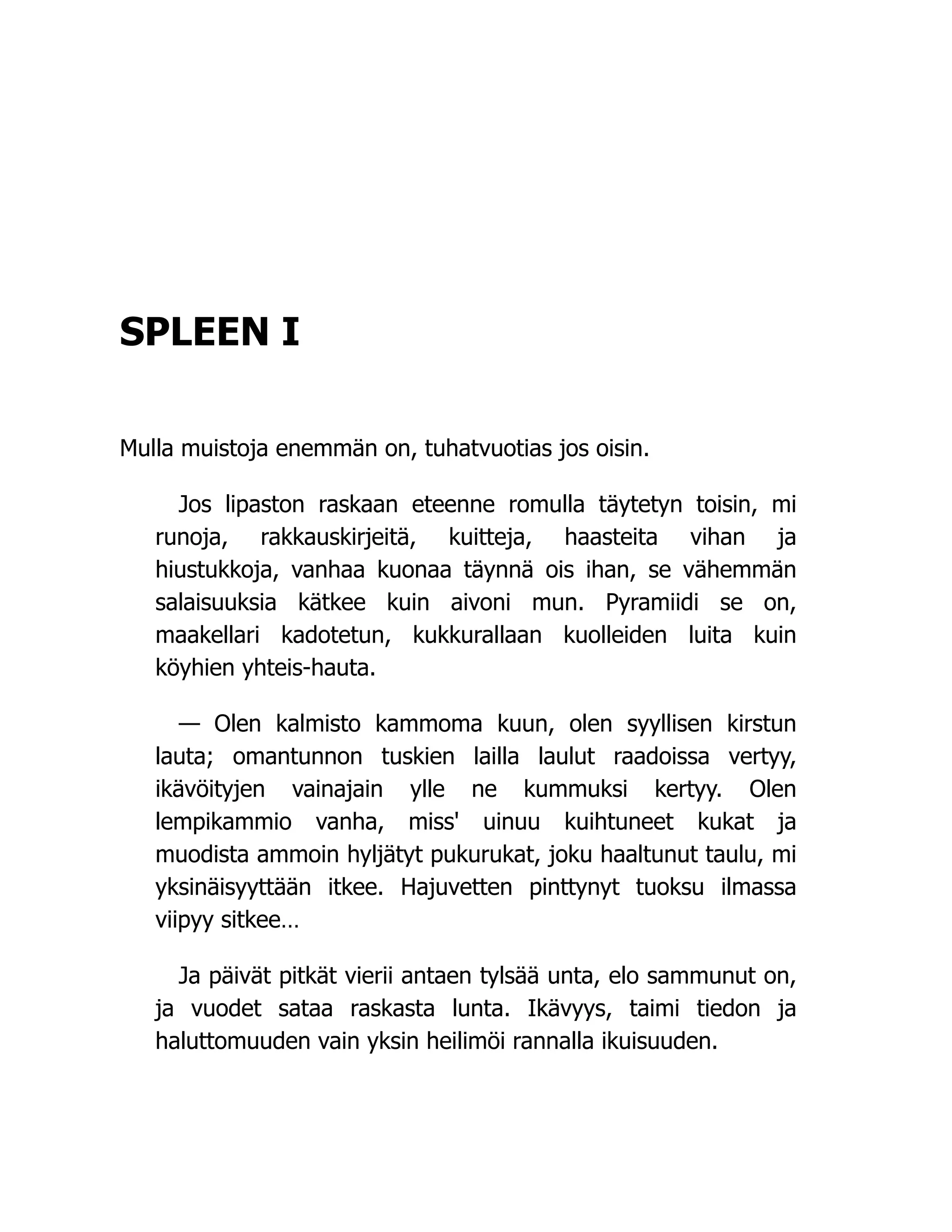 SPLEEN I
Mulla muistoja enemmän on, tuhatvuotias jos oisin.
Jos lipaston raskaan eteenne romulla täytetyn toisin, mi
runoja, rakkauskirjeitä, kuitteja, haasteita vihan ja
hiustukkoja, vanhaa kuonaa täynnä ois ihan, se vähemmän
salaisuuksia kätkee kuin aivoni mun. Pyramiidi se on,
maakellari kadotetun, kukkurallaan kuolleiden luita kuin
köyhien yhteis-hauta.
— Olen kalmisto kammoma kuun, olen syyllisen kirstun
lauta; omantunnon tuskien lailla laulut raadoissa vertyy,
ikävöityjen vainajain ylle ne kummuksi kertyy. Olen
lempikammio vanha, miss' uinuu kuihtuneet kukat ja
muodista ammoin hyljätyt pukurukat, joku haaltunut taulu, mi
yksinäisyyttään itkee. Hajuvetten pinttynyt tuoksu ilmassa
viipyy sitkee…
Ja päivät pitkät vierii antaen tylsää unta, elo sammunut on,
ja vuodet sataa raskasta lunta. Ikävyys, taimi tiedon ja
haluttomuuden vain yksin heilimöi rannalla ikuisuuden.
 