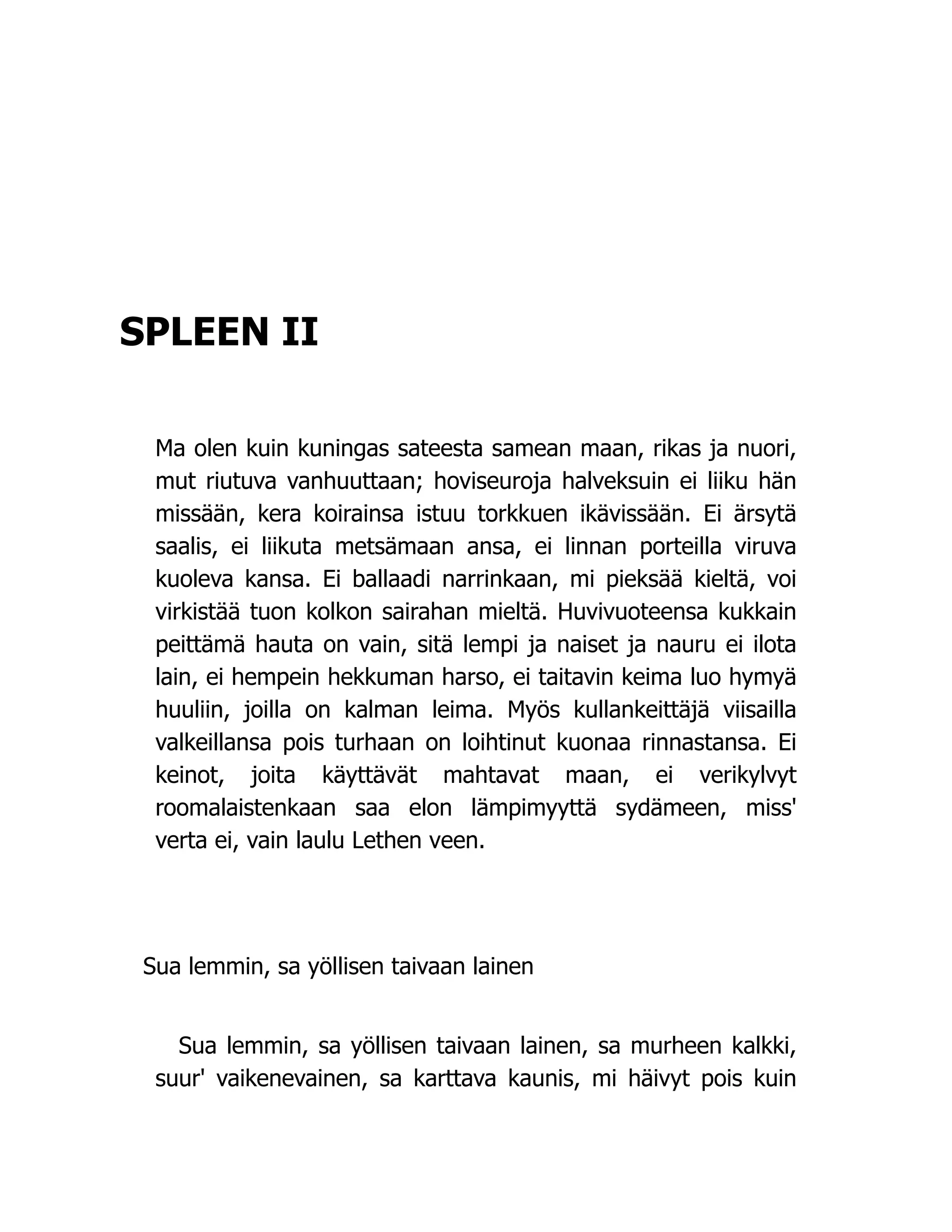 SPLEEN II
Ma olen kuin kuningas sateesta samean maan, rikas ja nuori,
mut riutuva vanhuuttaan; hoviseuroja halveksuin ei liiku hän
missään, kera koirainsa istuu torkkuen ikävissään. Ei ärsytä
saalis, ei liikuta metsämaan ansa, ei linnan porteilla viruva
kuoleva kansa. Ei ballaadi narrinkaan, mi pieksää kieltä, voi
virkistää tuon kolkon sairahan mieltä. Huvivuoteensa kukkain
peittämä hauta on vain, sitä lempi ja naiset ja nauru ei ilota
lain, ei hempein hekkuman harso, ei taitavin keima luo hymyä
huuliin, joilla on kalman leima. Myös kullankeittäjä viisailla
valkeillansa pois turhaan on loihtinut kuonaa rinnastansa. Ei
keinot, joita käyttävät mahtavat maan, ei verikylvyt
roomalaistenkaan saa elon lämpimyyttä sydämeen, miss'
verta ei, vain laulu Lethen veen.
Sua lemmin, sa yöllisen taivaan lainen
Sua lemmin, sa yöllisen taivaan lainen, sa murheen kalkki,
suur' vaikenevainen, sa karttava kaunis, mi häivyt pois kuin
 