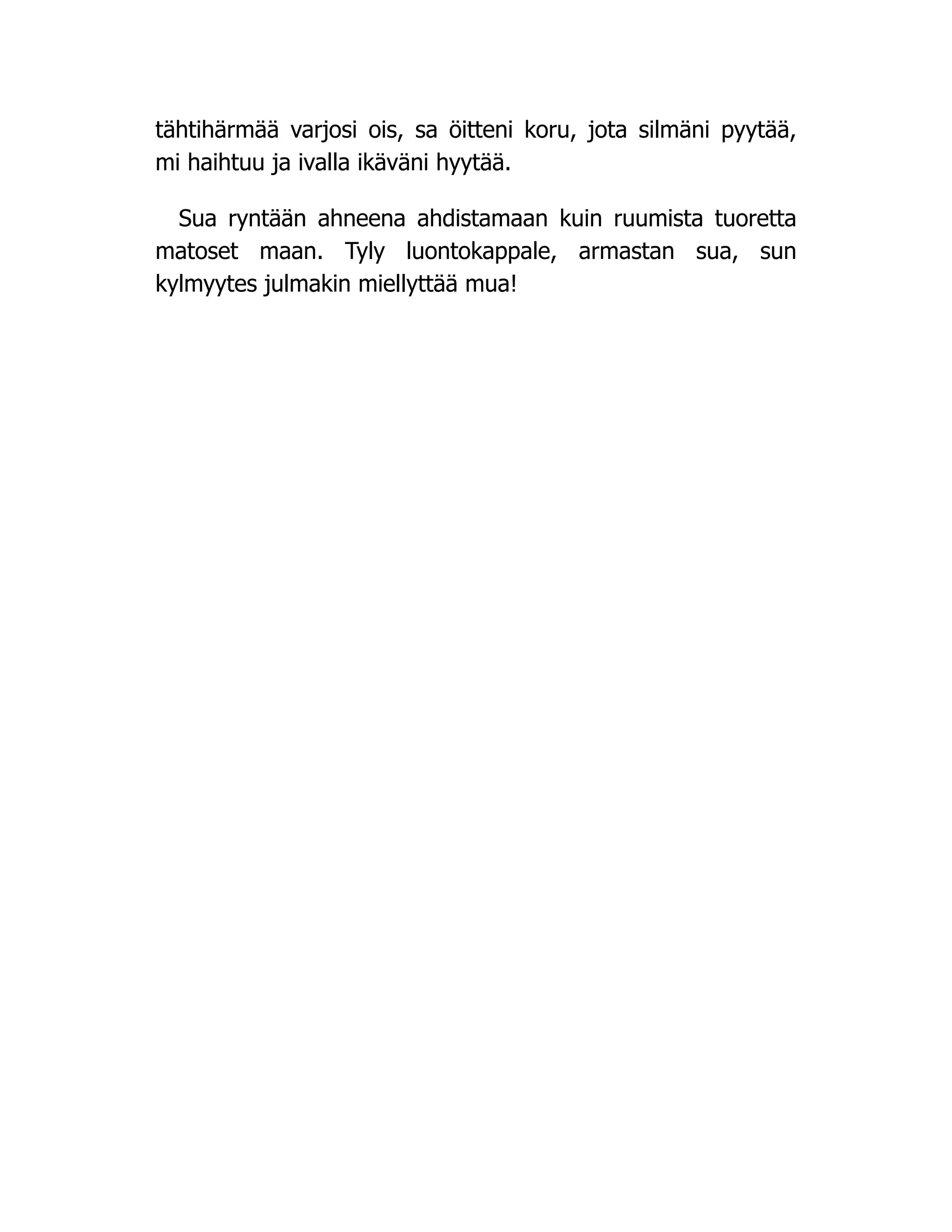 tähtihärmää varjosi ois, sa öitteni koru, jota silmäni pyytää,
mi haihtuu ja ivalla ikäväni hyytää.
Sua ryntään ahneena ahdistamaan kuin ruumista tuoretta
matoset maan. Tyly luontokappale, armastan sua, sun
kylmyytes julmakin miellyttää mua!
 