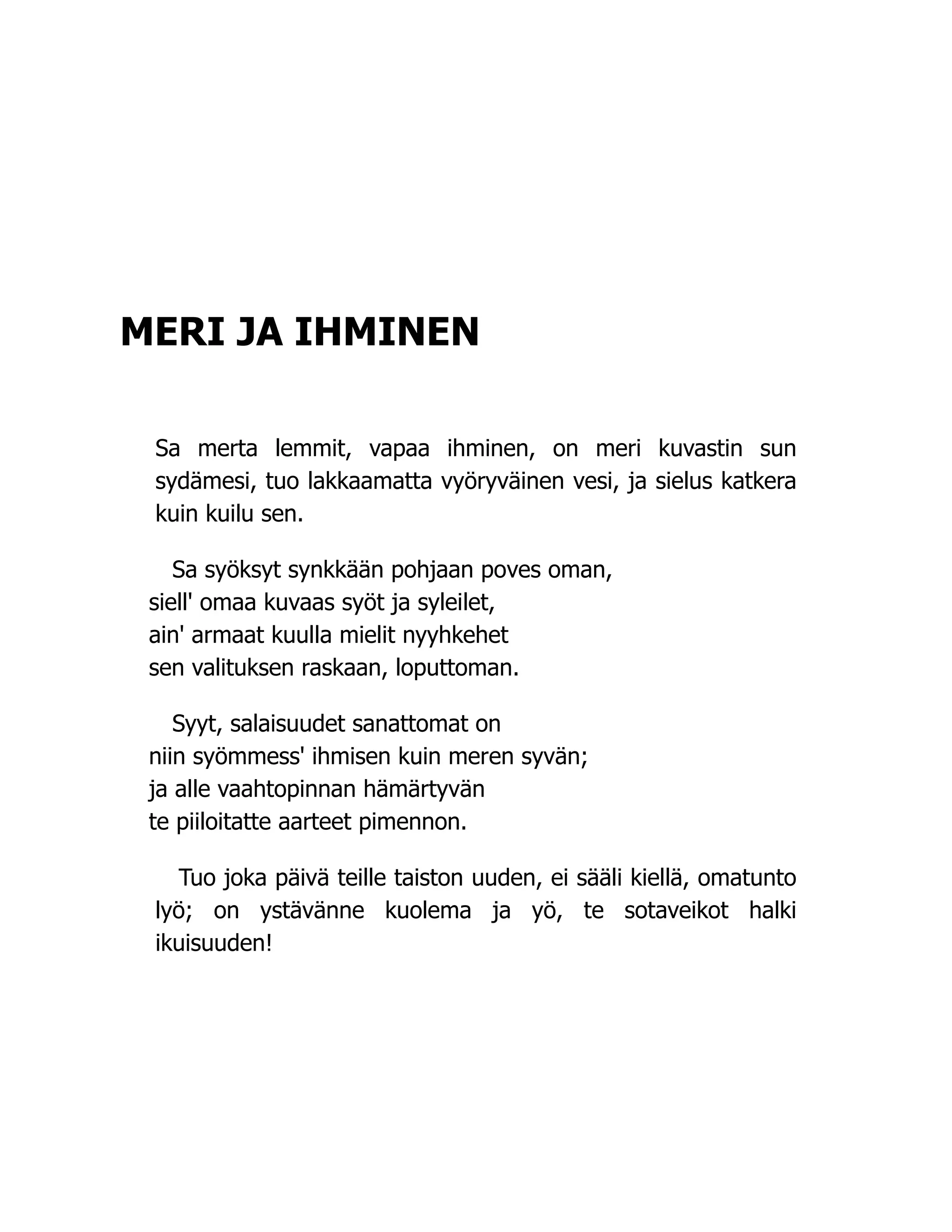 MERI JA IHMINEN
Sa merta lemmit, vapaa ihminen, on meri kuvastin sun
sydämesi, tuo lakkaamatta vyöryväinen vesi, ja sielus katkera
kuin kuilu sen.
Sa syöksyt synkkään pohjaan poves oman,
siell' omaa kuvaas syöt ja syleilet,
ain' armaat kuulla mielit nyyhkehet
sen valituksen raskaan, loputtoman.
Syyt, salaisuudet sanattomat on
niin syömmess' ihmisen kuin meren syvän;
ja alle vaahtopinnan hämärtyvän
te piiloitatte aarteet pimennon.
Tuo joka päivä teille taiston uuden, ei sääli kiellä, omatunto
lyö; on ystävänne kuolema ja yö, te sotaveikot halki
ikuisuuden!
 
