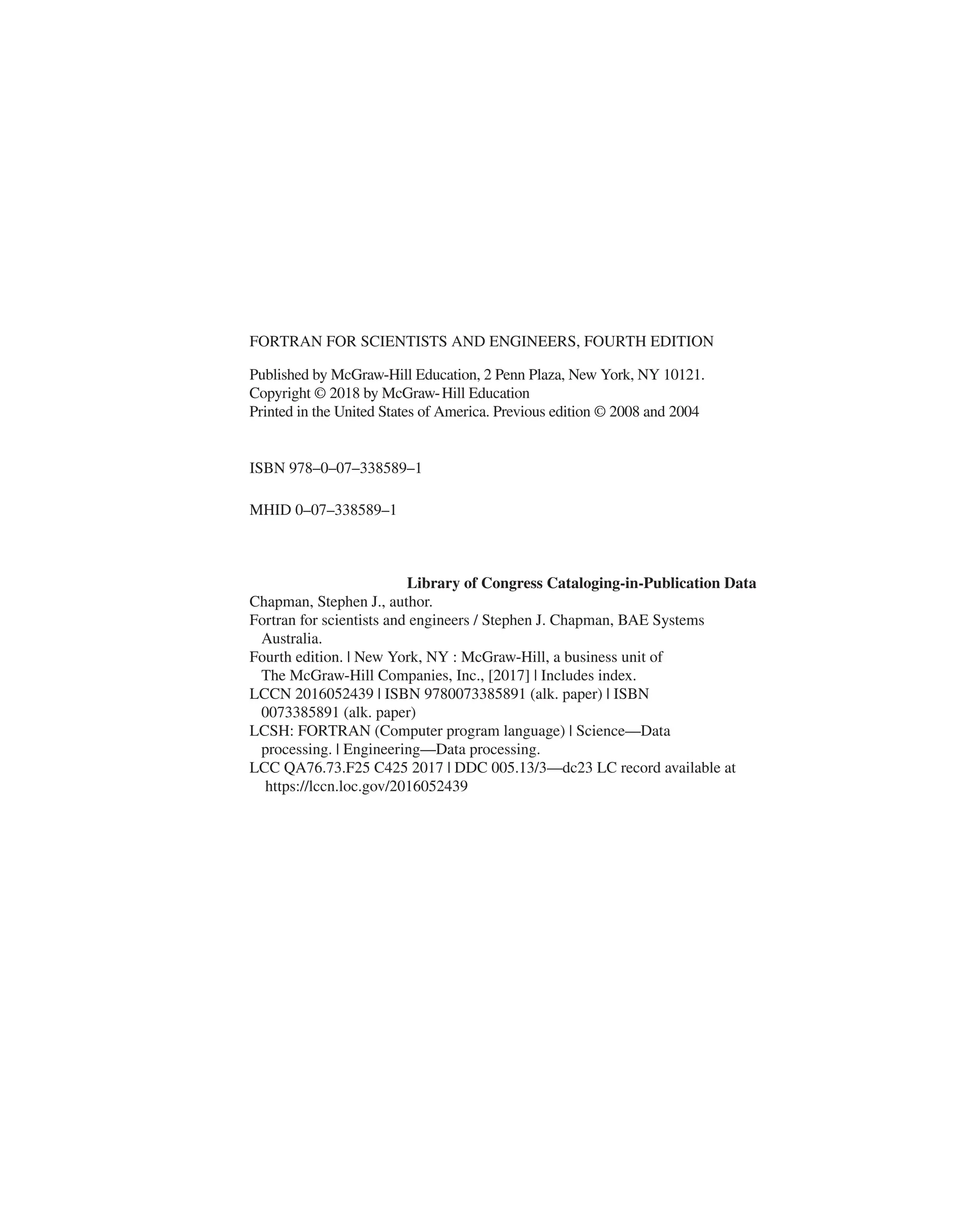 FORTRAN FOR SCIENTISTS AND ENGINEERS, FOURTH EDITION
MHID 0–07–338589–1
Library of Congress Cataloging-in-Publication Data
Chapman, Stephen J., author.
Fortran for scientists and engineers / Stephen J. Chapman, BAE Systems
Australia.
Fourth edition. | New York, NY : McGraw-Hill, a business unit of
The McGraw-Hill Companies, Inc., [2017] | Includes index.
LCCN 2016052439 | ISBN 9780073385891 (alk. paper) | ISBN
0073385891 (alk. paper)
LCSH: FORTRAN (Computer program language) | Science—Data
processing. | Engineering—Data processing.
LCC QA76.73.F25 C425 2017 | DDC 005.13/3—dc23 LC record available at
https://lccn.loc.gov/2016052439
Published by McGraw-Hill Education, 2 Penn Plaza, New York, NY 10121.
Copyright © 2018 by McGraw-Hill Education
Printed in the United States of America. Previous edition © 2008 and 2004
ISBN 978–0–07–338589–1
 