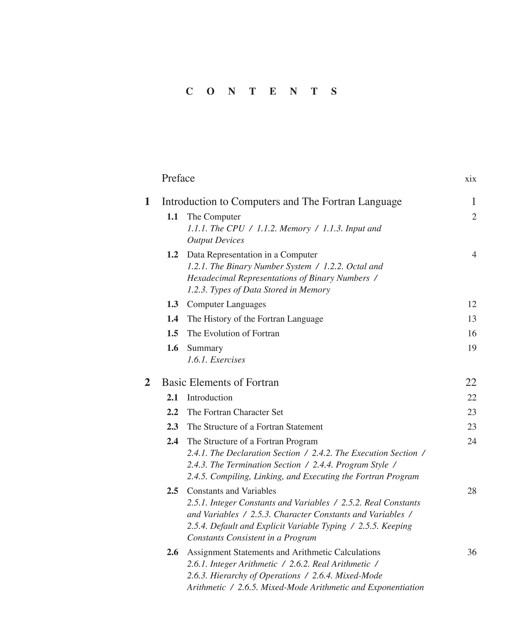 Preface xix
1 Introduction to Computers and The Fortran Language 1
1.1 The Computer 2
1.1.1. The CPU / 1.1.2. Memory / 1.1.3. Input and
Output Devices
1.2 Data Representation in a Computer 4
1.2.1. The Binary Number System / 1.2.2. Octal and
Hexadecimal Representations of Binary Numbers /
1.2.3. Types of Data Stored in Memory
1.3 Computer Languages 12
1.4 The History of the Fortran Language 13
1.5 The Evolution of Fortran 16
1.6 Summary 19
1.6.1. Exercises
2 Basic Elements of Fortran 22
2.1 Introduction 22
2.2 The Fortran Character Set 23
2.3 The Structure of a Fortran Statement 23
2.4 The Structure of a Fortran Program 24
2.4.1. The Declaration Section / 2.4.2. The Execution Section /
2.4.3. The Termination Section / 2.4.4. Program Style /
2.4.5. Compiling, Linking, and Executing the Fortran Program
2.5 Constants and Variables 28
2.5.1. Integer Constants and Variables / 2.5.2. Real Constants
and Variables / 2.5.3. Character Constants and Variables /
2.5.4. Default and Explicit Variable Typing / 2.5.5. Keeping
Constants Consistent in a Program
2.6 Assignment Statements and Arithmetic Calculations 36
2.6.1. Integer Arithmetic / 2.6.2. Real Arithmetic /
2.6.3. Hierarchy of Operations / 2.6.4. Mixed-Mode
Arithmetic / 2.6.5. Mixed-Mode Arithmetic and Exponentiation
C O N T E N T S
 