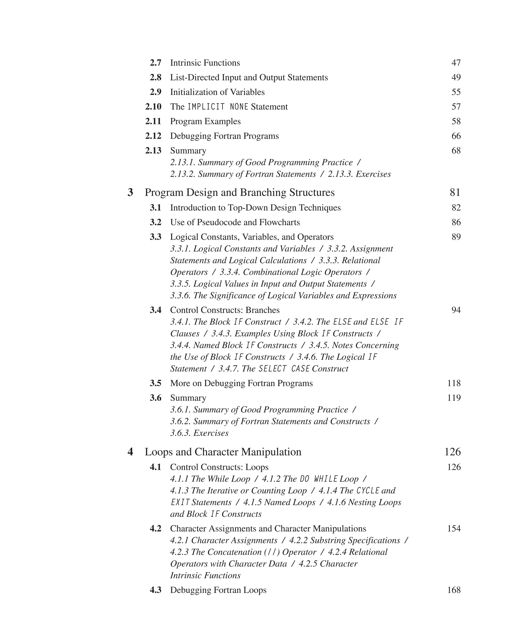 2.7 Intrinsic Functions 47
2.8 List-Directed Input and Output Statements 49
2.9 Initialization of Variables 55
2.10 The IMPLICIT NONE Statement 57
2.11 Program Examples 58
2.12 Debugging Fortran Programs 66
2.13 Summary 68
2.13.1. Summary of Good Programming Practice /
2.13.2. Summary of Fortran Statements / 2.13.3. Exercises
3 Program Design and Branching Structures 81
3.1 Introduction to Top-Down Design Techniques 82
3.2 Use of Pseudocode and Flowcharts 86
3.3 Logical Constants, Variables, and Operators 89
3.3.1. Logical Constants and Variables / 3.3.2. Assignment
Statements and Logical Calculations / 3.3.3. Relational
Operators / 3.3.4. Combinational Logic Operators /
3.3.5. Logical Values in Input and Output Statements /
3.3.6. The Significance of Logical Variables and Expressions
3.4 Control Constructs: Branches 94
3.4.1. The Block IF Construct / 3.4.2. The ELSE and ELSE IF
Clauses / 3.4.3. Examples Using Block IF Constructs /
3.4.4. Named Block IF Constructs / 3.4.5. Notes Concerning
the Use of Block IF Constructs / 3.4.6. The Logical IF
Statement / 3.4.7. The SELECT CASE Construct
3.5 More on Debugging Fortran Programs 118
3.6 Summary 119
3.6.1. Summary of Good Programming Practice /
3.6.2. Summary of Fortran Statements and Constructs /
3.6.3. Exercises
4 Loops and Character Manipulation 126
4.1 Control Constructs: Loops 126
4.1.1 The While Loop / 4.1.2 The DO WHILE Loop /
4.1.3 The Iterative or Counting Loop / 4.1.4 The CYCLE and
EXIT Statements / 4.1.5 Named Loops / 4.1.6 Nesting Loops
and Block IF Constructs
4.2 Character Assignments and Character Manipulations 154
4.2.1 Character Assignments / 4.2.2 Substring Specifications /
4.2.3 The Concatenation (//) Operator / 4.2.4 Relational
Operators with Character Data / 4.2.5 Character
Intrinsic Functions
4.3 Debugging Fortran Loops 168
 