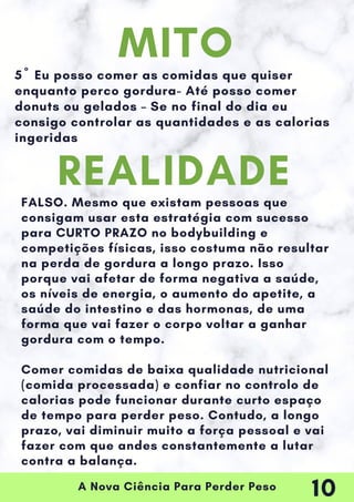 A Nova Ciência Para Perder Peso
5º Eu posso comer as comidas que quiser
enquanto perco gordura- Até posso comer
donuts ou gelados – Se no final do dia eu
consigo controlar as quantidades e as calorias
ingeridas
FALSO. Mesmo que existam pessoas que
consigam usar esta estratégia com sucesso
para CURTO PRAZO no bodybuilding e
competições físicas, isso costuma não resultar
na perda de gordura a longo prazo. Isso
porque vai afetar de forma negativa a saúde,
os níveis de energia, o aumento do apetite, a
saúde do intestino e das hormonas, de uma
forma que vai fazer o corpo voltar a ganhar
gordura com o tempo.
Comer comidas de baixa qualidade nutricional
(comida processada) e confiar no controlo de
calorias pode funcionar durante curto espaço
de tempo para perder peso. Contudo, a longo
prazo, vai diminuir muito a força pessoal e vai
fazer com que andes constantemente a lutar
contra a balança.
MITO
REALIDADE
10
 