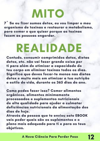 A Nova Ciência Para Perder Peso
7º Se eu fizer sumos detox, eu vou limpar o meu
organismo de toxinas e restaurar o metabolismo,
para comer o que quiser porque as toxinas
fazem as pessoas engordar.
Contudo, consumir comprimidos detox, dietas
detox, etc. não vai fazer grande coisa por
ti para além de otimizar a capacidade do
teu corpo em eliminar toxinas todos os dias.
Significa que deves focar-te menos nas dietas
detox e muito mais em otimizar a tua nutrição
e estilo de vida, durante os 365 dias do ano.
Como podes fazer isso? Comer alimentos
orgânicos, alimentos minimamente
processados e suplementos nutricionais
de alta qualidade para ajudar a culmatar
deficiências nutricionais da alimentação dos
dias de hoje.
Através da pessoa que te enviou este EBOOK
vais poder quais são os suplementos e o
plano mais adequado para ti e para os teus
objetivos.
MITO
REALIDADE
12
 