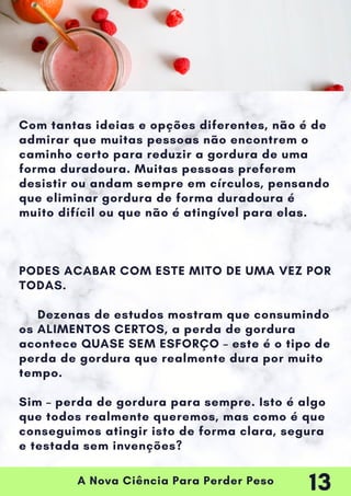 A Nova Ciência Para Perder Peso
Com tantas ideias e opções diferentes, não é de
admirar que muitas pessoas não encontrem o
caminho certo para reduzir a gordura de uma
forma duradoura. Muitas pessoas preferem
desistir ou andam sempre em círculos, pensando
que eliminar gordura de forma duradoura é
muito difícil ou que não é atingível para elas.
PODES ACABAR COM ESTE MITO DE UMA VEZ POR
TODAS.
Dezenas de estudos mostram que consumindo
os ALIMENTOS CERTOS, a perda de gordura
acontece QUASE SEM ESFORÇO – este é o tipo de
perda de gordura que realmente dura por muito
tempo.
Sim – perda de gordura para sempre. Isto é algo
que todos realmente queremos, mas como é que
conseguimos atingir isto de forma clara, segura
e testada sem invenções?
13
 