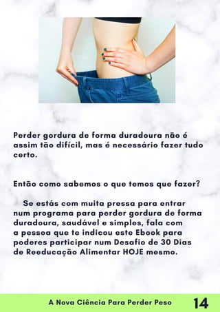 A Nova Ciência Para Perder Peso
Perder gordura de forma duradoura não é
assim tão difícil, mas é necessário fazer tudo
certo.
Então como sabemos o que temos que fazer?
Se estás com muita pressa para entrar
num programa para perder gordura de forma
duradoura, saudável e simples, fala com
a pessoa que te indicou este Ebook para
poderes participar num Desafio de 30 Dias
de Reeducação Alimentar HOJE mesmo.
14
 
