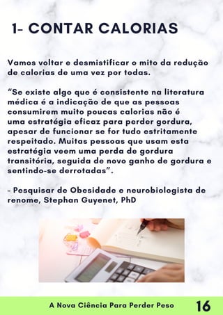 A Nova Ciência Para Perder Peso
1- CONTAR CALORIAS
Vamos voltar e desmistificar o mito da redução
de calorias de uma vez por todas.
“Se existe algo que é consistente na literatura
médica é a indicação de que as pessoas
consumirem muito poucas calorias não é
uma estratégia eficaz para perder gordura,
apesar de funcionar se for tudo estritamente
respeitado. Muitas pessoas que usam esta
estratégia veem uma perda de gordura
transitória, seguida de novo ganho de gordura e
sentindo-se derrotadas”.
- Pesquisar de Obesidade e neurobiologista de
renome, Stephan Guyenet, PhD
16
 