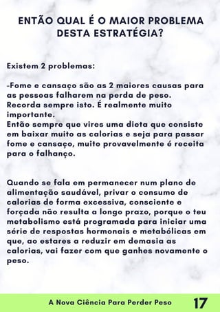 A Nova Ciência Para Perder Peso
Existem 2 problemas:
-Fome e cansaço são as 2 maiores causas para
as pessoas falharem na perda de peso.
Recorda sempre isto. É realmente muito
importante.
Então sempre que vires uma dieta que consiste
em baixar muito as calorias e seja para passar
fome e cansaço, muito provavelmente é receita
para o falhanço.
Quando se fala em permanecer num plano de
alimentação saudável, privar o consumo de
calorias de forma excessiva, consciente e
forçada não resulta a longo prazo, porque o teu
metabolismo está programada para iniciar uma
série de respostas hormonais e metabólicas em
que, ao estares a reduzir em demasia as
calorias, vai fazer com que ganhes novamente o
peso.
ENTÃO QUAL É O MAIOR PROBLEMA
DESTA ESTRATÉGIA?
17
 