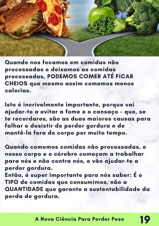 A Nova Ciência Para Perder Peso
Quando nos focamos em comidas não
processadas e deixamos as comidas
processadas, PODEMOS COMER ATÉ FICAR
CHEIOS que mesmo assim comemos menos
calorias.
Isto é incrivelmente importante, porque vai
ajudar-te a evitar a fome e o cansaço – que, se
te recordares, são as duas maiores causas para
falhar e desistir de perder gordura e de
mantê-la fora do corpo por muito tempo.
Quando comemos comidas não processadas, o
nosso corpo e o cérebro começam a trabalhar
para nós e não contra nós, e vão ajudar-te a
perder gordura.
Então, é super importante para nós saber: É o
TIPO de comidas que consumimos, não a
QUANTIDADE que garante a sustentabilidade da
perda de gordura.
19
 