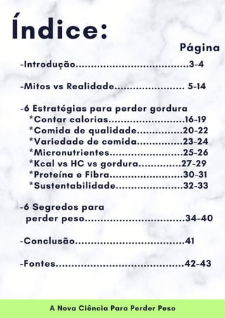 A Nova Ciência Para Perder Peso
Índice:
-Introdução.....................................3-4
-Mitos vs Realidade....................... 5-14
-6 Estratégias para perder gordura
*Contar calorias.........................16-19
*Comida de qualidade...............20-22
*Variedade de comida...............23-24
*Micronutrientes........................25-26
*Kcal vs HC vs gordura..............27-29
*Proteína e Fibra........................30-31
*Sustentabilidade......................32-33
Página
-6 Segredos para
perder peso................................34-40
-Conclusão...................................41
-Fontes.........................................42-43
 