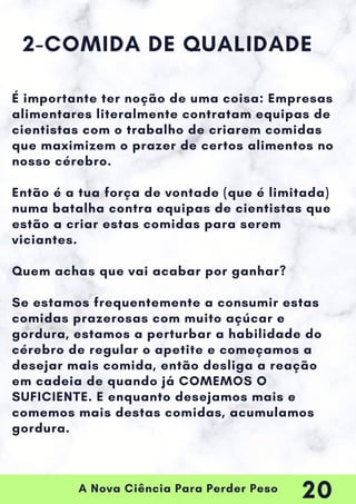 A Nova Ciência Para Perder Peso
2-COMIDA DE QUALIDADE
É importante ter noção de uma coisa: Empresas
alimentares literalmente contratam equipas de
cientistas com o trabalho de criarem comidas
que maximizem o prazer de certos alimentos no
nosso cérebro.
Então é a tua força de vontade (que é limitada)
numa batalha contra equipas de cientistas que
estão a criar estas comidas para serem
viciantes.
Quem achas que vai acabar por ganhar?
Se estamos frequentemente a consumir estas
comidas prazerosas com muito açúcar e
gordura, estamos a perturbar a habilidade do
cérebro de regular o apetite e começamos a
desejar mais comida, então desliga a reação
em cadeia de quando já COMEMOS O
SUFICIENTE. E enquanto desejamos mais e
comemos mais destas comidas, acumulamos
gordura.
20
 