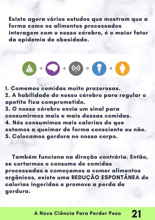 A Nova Ciência Para Perder Peso
1. Comemos comidas muito prazerosas.
2. A habilidade do nosso cérebro para regular o
apetite fica comprometido.
3. O nosso cérebro envia um sinal para
consumirmos mais e mais dessas comidas.
4. Nós consumimos mais calorias do que
estamos a queimar de forma consciente ou não.
5. Colocamos gordura no nosso corpo.
Também funciona na direção contrária. Então,
se cortarmos o consumo de comidas
processadas e começamos a comer alimentos
orgânicos, existe uma REDUÇÃO ESPONTÂNEA de
calorias ingeridas e promove a perda de
gordura.
Existe agora vários estudos que mostram que a
forma como os alimentos processados
interagem com o nosso cérebro, é o maior fator
da epidemia de obesidade.
21
 