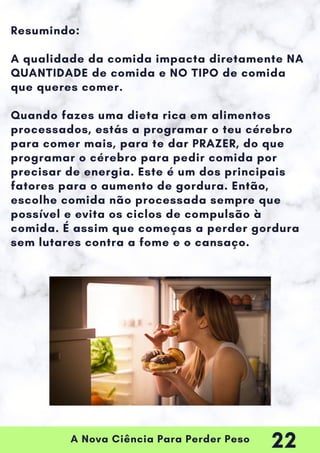 A Nova Ciência Para Perder Peso
Resumindo:
A qualidade da comida impacta diretamente NA
QUANTIDADE de comida e NO TIPO de comida
que queres comer.
Quando fazes uma dieta rica em alimentos
processados, estás a programar o teu cérebro
para comer mais, para te dar PRAZER, do que
programar o cérebro para pedir comida por
precisar de energia. Este é um dos principais
fatores para o aumento de gordura. Então,
escolhe comida não processada sempre que
possível e evita os ciclos de compulsão à
comida. É assim que começas a perder gordura
sem lutares contra a fome e o cansaço.
22
 