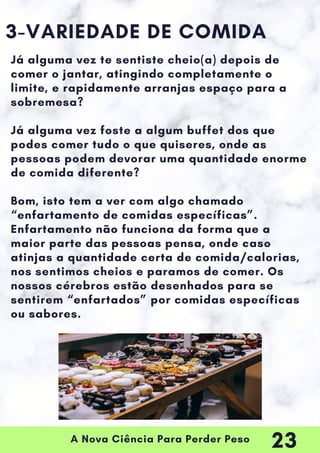 A Nova Ciência Para Perder Peso
3-VARIEDADE DE COMIDA
Já alguma vez te sentiste cheio(a) depois de
comer o jantar, atingindo completamente o
limite, e rapidamente arranjas espaço para a
sobremesa?
Já alguma vez foste a algum buffet dos que
podes comer tudo o que quiseres, onde as
pessoas podem devorar uma quantidade enorme
de comida diferente?
Bom, isto tem a ver com algo chamado
“enfartamento de comidas específicas”.
Enfartamento não funciona da forma que a
maior parte das pessoas pensa, onde caso
atinjas a quantidade certa de comida/calorias,
nos sentimos cheios e paramos de comer. Os
nossos cérebros estão desenhados para se
sentirem “enfartados” por comidas específicas
ou sabores.
23
 