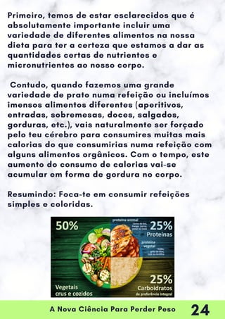 A Nova Ciência Para Perder Peso
Primeiro, temos de estar esclarecidos que é
absolutamente importante incluir uma
variedade de diferentes alimentos na nossa
dieta para ter a certeza que estamos a dar as
quantidades certas de nutrientes e
micronutrientes ao nosso corpo.
Contudo, quando fazemos uma grande
variedade de prato numa refeição ou incluímos
imensos alimentos diferentes (aperitivos,
entradas, sobremesas, doces, salgados,
gorduras, etc.), vais naturalmente ser forçado
pelo teu cérebro para consumires muitas mais
calorias do que consumirias numa refeição com
alguns alimentos orgânicos. Com o tempo, este
aumento do consumo de calorias vai-se
acumular em forma de gordura no corpo.
Resumindo: Foca-te em consumir refeições
simples e coloridas.
24
 