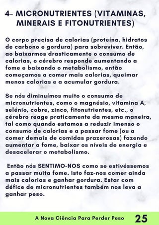 A Nova Ciência Para Perder Peso
4- MICRONUTRIENTES (VITAMINAS,
MINERAIS E FITONUTRIENTES)
O corpo precisa de calorias (proteína, hidratos
de carbono e gordura) para sobreviver. Então,
ao baixarmos drasticamente o consumo de
calorias, o cérebro responde aumentando a
fome e baixando o metabolismo, então
começamos a comer mais calorias, queimar
menos calorias e a acumular gordura.
Se nós diminuímos muito o consumo de
micronutrientes, como o magnésio, vitamina A,
selénio, cobre, zinco, fitonutrientes, etc., o
cérebro reage praticamente da mesma maneira,
tal como quando estamos a reduzir imenso o
consumo de calorias e a passar fome (ou a
comer demais de comidas prazerosas) fazendo
aumentar a fome, baixar os níveis de energia e
desacelerar o metabolismo.
Então nós SENTIMO-NOS como se estivéssemos
a passar muita fome. Isto faz-nos comer ainda
mais calorias e ganhar gordura. Estar com
défice de micronutrientes também nos leva a
ganhar peso.
25
 