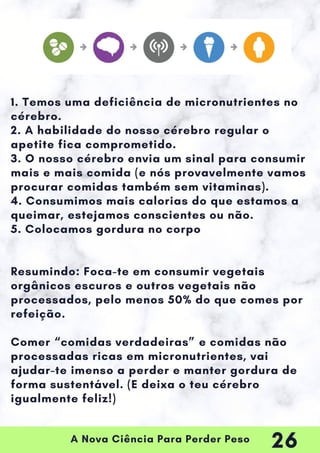 A Nova Ciência Para Perder Peso
1. Temos uma deficiência de micronutrientes no
cérebro.
2. A habilidade do nosso cérebro regular o
apetite fica comprometido.
3. O nosso cérebro envia um sinal para consumir
mais e mais comida (e nós provavelmente vamos
procurar comidas também sem vitaminas).
4. Consumimos mais calorias do que estamos a
queimar, estejamos conscientes ou não.
5. Colocamos gordura no corpo
Resumindo: Foca-te em consumir vegetais
orgânicos escuros e outros vegetais não
processados, pelo menos 50% do que comes por
refeição.
Comer “comidas verdadeiras” e comidas não
processadas ricas em micronutrientes, vai
ajudar-te imenso a perder e manter gordura de
forma sustentável. (E deixa o teu cérebro
igualmente feliz!)
26
 