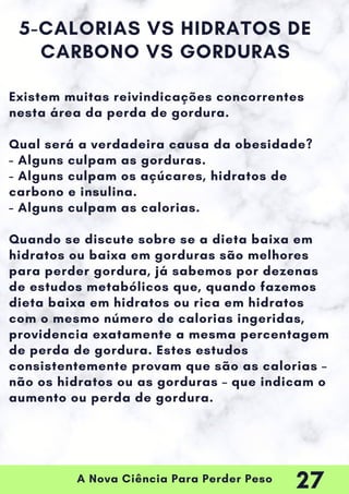 A Nova Ciência Para Perder Peso
5-CALORIAS VS HIDRATOS DE
CARBONO VS GORDURAS
Existem muitas reivindicações concorrentes
nesta área da perda de gordura.
Qual será a verdadeira causa da obesidade?
- Alguns culpam as gorduras.
- Alguns culpam os açúcares, hidratos de
carbono e insulina.
- Alguns culpam as calorias.
Quando se discute sobre se a dieta baixa em
hidratos ou baixa em gorduras são melhores
para perder gordura, já sabemos por dezenas
de estudos metabólicos que, quando fazemos
dieta baixa em hidratos ou rica em hidratos
com o mesmo número de calorias ingeridas,
providencia exatamente a mesma percentagem
de perda de gordura. Estes estudos
consistentemente provam que são as calorias –
não os hidratos ou as gorduras – que indicam o
aumento ou perda de gordura.
27
 