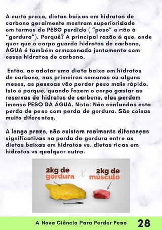 A Nova Ciência Para Perder Peso
A curto prazo, dietas baixas em hidratos de
carbono geralmente mostram superioridade
em termos de PESO perdido ( “peso” e não à
“gordura”). Porquê? A principal razão é que, onde
quer que o corpo guarde hidratos de carbono,
ÁGUA é também armazenada juntamente com
esses hidratos de carbono.
Então, ao adotar uma dieta baixa em hidratos
de carbono, nas primeiras semanas ou alguns
meses, as pessoas vão perder peso mais rápido.
Isto é porque, quando fazem o corpo gastar as
reservas de hidratos de carbono, elas perdem
imenso PESO DA ÁGUA. Nota: Não confundas esta
perda de peso com perda de gordura. São coisas
muito diferentes.
A longo prazo, não existem realmente diferenças
significativas na perda de gordura entre as
dietas baixas em hidratos vs. dietas ricas em
hidratos vs qualquer outra.
28
 
