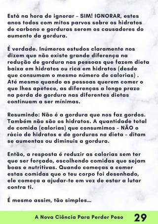 A Nova Ciência Para Perder Peso
Está na hora de ignorar – SIM! IGNORAR, estes
anos todos com mitos parvos sobre os hidratos
de carbono e gorduras serem os causadores do
aumento da gordura.
É verdade. Inúmeros estudos claramente nos
dizem que não existe grande diferença na
redução de gordura nas pessoas que fazem dieta
baixa em hidratos ou rica em hidratos (desde
que consumam o mesmo número de calorias) .
Até mesmo quando as pessoas querem comer o
que lhes apetece, as diferenças a longo prazo
na perda de gordura nas diferentes dietas
continuam a ser mínimas.
Resumindo: Não é a gordura que nos faz gordos.
Também não são os hidratos. A quantidade total
de comida (calorias) que consumimos – NÃO o
rácio de hidratos e de gorduras na dieta – ditam
se aumentas ou diminuis a gordura.
Então, a resposta é reduzir as calorias sem ter
que ser forçado, escolhendo comidas que sejam
boas e nutritivas. Quando começas a comer
estas comidas que o teu corpo foi desenhado,
ele começa a ajudar-te em vez de estar a lutar
contra ti.
É mesmo assim, tão simples…
29
 
