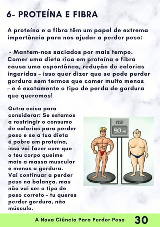 A Nova Ciência Para Perder Peso
6- PROTEÍNA E FIBRA
A proteína e a fibra têm um papel de extrema
importância para nos ajudar a perder peso:
- Mantem-nos saciados por mais tempo.
Comer uma dieta rica em proteína e fibra
causa uma espontânea, redução de calorias
ingeridas – isso quer dizer que se pode perder
gordura sem termos que comer muito menos
– e é exatamente o tipo de perda de gordura
que queremos!
Outra coisa para
considerar: Se estamos
a restringir o consumo
de calorias para perder
peso e se a tua dieta
é pobre em proteína,
isso vai fazer com que
o teu corpo queime
mais a massa muscular
e menos a gordura.
Vai continuar a perder
peso na balança, mas
não vai ser o tipo de
peso correto – tu queres
perder gordura, não
músculo.
30
 