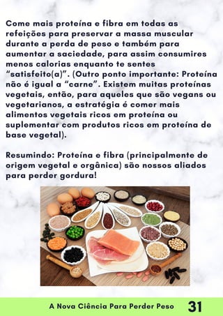 A Nova Ciência Para Perder Peso
Come mais proteína e fibra em todas as
refeições para preservar a massa muscular
durante a perda de peso e também para
aumentar a saciedade, para assim consumires
menos calorias enquanto te sentes
“satisfeito(a)”. (Outro ponto importante: Proteína
não é igual a “carne”. Existem muitas proteínas
vegetais, então, para aqueles que são vegans ou
vegetarianos, a estratégia é comer mais
alimentos vegetais ricos em proteína ou
suplementar com produtos ricos em proteína de
base vegetal).
Resumindo: Proteína e fibra (principalmente de
origem vegetal e orgânica) são nossos aliados
para perder gordura!
31
 