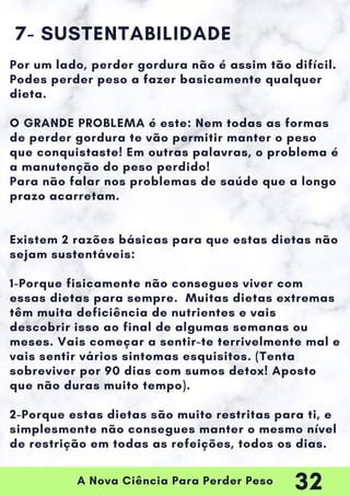 A Nova Ciência Para Perder Peso
7- SUSTENTABILIDADE
Por um lado, perder gordura não é assim tão difícil.
Podes perder peso a fazer basicamente qualquer
dieta.
O GRANDE PROBLEMA é este: Nem todas as formas
de perder gordura te vão permitir manter o peso
que conquistaste! Em outras palavras, o problema é
a manutenção do peso perdido!
Para não falar nos problemas de saúde que a longo
prazo acarretam.
Existem 2 razões básicas para que estas dietas não
sejam sustentáveis:
1-Porque fisicamente não consegues viver com
essas dietas para sempre. Muitas dietas extremas
têm muita deficiência de nutrientes e vais
descobrir isso ao final de algumas semanas ou
meses. Vais começar a sentir-te terrivelmente mal e
vais sentir vários sintomas esquisitos. (Tenta
sobreviver por 90 dias com sumos detox! Aposto
que não duras muito tempo).
2-Porque estas dietas são muito restritas para ti, e
simplesmente não consegues manter o mesmo nível
de restrição em todas as refeições, todos os dias.
32
 