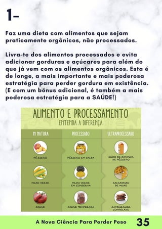 A Nova Ciência Para Perder Peso
Faz uma dieta com alimentos que sejam
praticamente orgânicos, não processados.
Livra-te dos alimentos processados e evita
adicionar gorduras e açúcares para além do
que já vem com os alimentos orgânicos. Esta é
de longe, a mais importante e mais poderosa
estratégia para perder gordura em existência.
(E com um bónus adicional, é também a mais
poderosa estratégia para a SAÚDE!)
1-
35
 