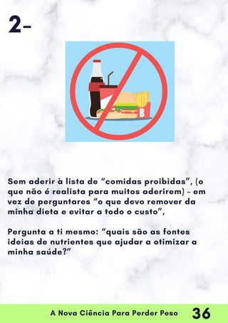 A Nova Ciência Para Perder Peso
Sem aderir à lista de “comidas proibidas”, (o
que não é realista para muitos aderirem) – em
vez de perguntares “o que devo remover da
minha dieta e evitar a todo o custo”,
Pergunta a ti mesmo: “quais são as fontes
ideias de nutrientes que ajudar a otimizar a
minha saúde?”
2-
36
 