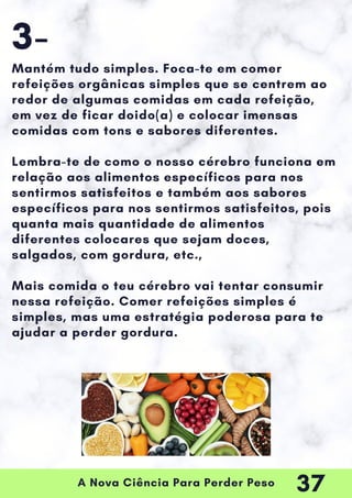 A Nova Ciência Para Perder Peso
Mantém tudo simples. Foca-te em comer
refeições orgânicas simples que se centrem ao
redor de algumas comidas em cada refeição,
em vez de ficar doido(a) e colocar imensas
comidas com tons e sabores diferentes.
Lembra-te de como o nosso cérebro funciona em
relação aos alimentos específicos para nos
sentirmos satisfeitos e também aos sabores
específicos para nos sentirmos satisfeitos, pois
quanta mais quantidade de alimentos
diferentes colocares que sejam doces,
salgados, com gordura, etc.,
Mais comida o teu cérebro vai tentar consumir
nessa refeição. Comer refeições simples é
simples, mas uma estratégia poderosa para te
ajudar a perder gordura.
3-
37
 