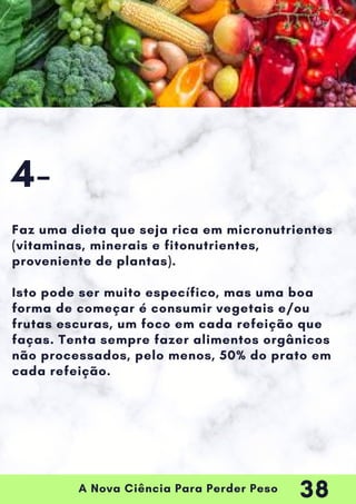 A Nova Ciência Para Perder Peso
Faz uma dieta que seja rica em micronutrientes
(vitaminas, minerais e fitonutrientes,
proveniente de plantas).
Isto pode ser muito específico, mas uma boa
forma de começar é consumir vegetais e/ou
frutas escuras, um foco em cada refeição que
faças. Tenta sempre fazer alimentos orgânicos
não processados, pelo menos, 50% do prato em
cada refeição.
4-
38
 