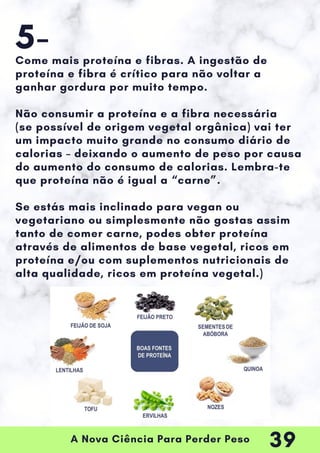 A Nova Ciência Para Perder Peso
Come mais proteína e fibras. A ingestão de
proteína e fibra é crítico para não voltar a
ganhar gordura por muito tempo.
Não consumir a proteína e a fibra necessária
(se possível de origem vegetal orgânica) vai ter
um impacto muito grande no consumo diário de
calorias – deixando o aumento de peso por causa
do aumento do consumo de calorias. Lembra-te
que proteína não é igual a “carne”.
Se estás mais inclinado para vegan ou
vegetariano ou simplesmente não gostas assim
tanto de comer carne, podes obter proteína
através de alimentos de base vegetal, ricos em
proteína e/ou com suplementos nutricionais de
alta qualidade, ricos em proteína vegetal.)
5-
39
 