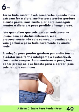 A Nova Ciência Para Perder Peso
Torna tudo sustentável. Lembra-te, quando mais
extrema for a dieta, melhor para perder gordura
a curto prazo, mas muito pior para conseguir
manter a dieta e o peso perdido a longo prazo.
Isto quer dizer que vais perder mais peso no
início, com as dietas extremas, mas
provavelmente não vais conseguir continuar e
vais ganhar o peso todo novamente ou ainda
mais.
A solução para perder gordura por muito tempo
é adotar uma forma inteligente e sustentável.
Lembra-te sempre: Para manteres o peso, tens
de ter prazer no que fizeste para o perder, pois
vais ter que continuar.
6-
40
 