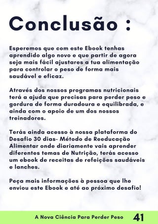 A Nova Ciência Para Perder Peso
Conclusão :
Esperemos que com este Ebook tenhas
aprendido algo novo e que partir de agora
seja mais fácil ajustares a tua alimentação
para controlar o peso de forma mais
saudável e eficaz.
Através dos nossos programas nutricionais
terá a ajuda que precisas para perder peso e
gordura de forma duradoura e equilibrada, e
ainda com o apoio de um dos nossos
treinadores.
Terás ainda acesso à nossa plataforma do
Desafio 30 dias- Método de Reeducação
Alimentar onde diariamente vais aprender
diferentes temas de Nutrição, terás acesso
um ebook de receitas de refeições saudáveis
e lanches.
Peça mais informações à pessoa que lhe
enviou este Ebook e até ao próximo desafio!
41
 